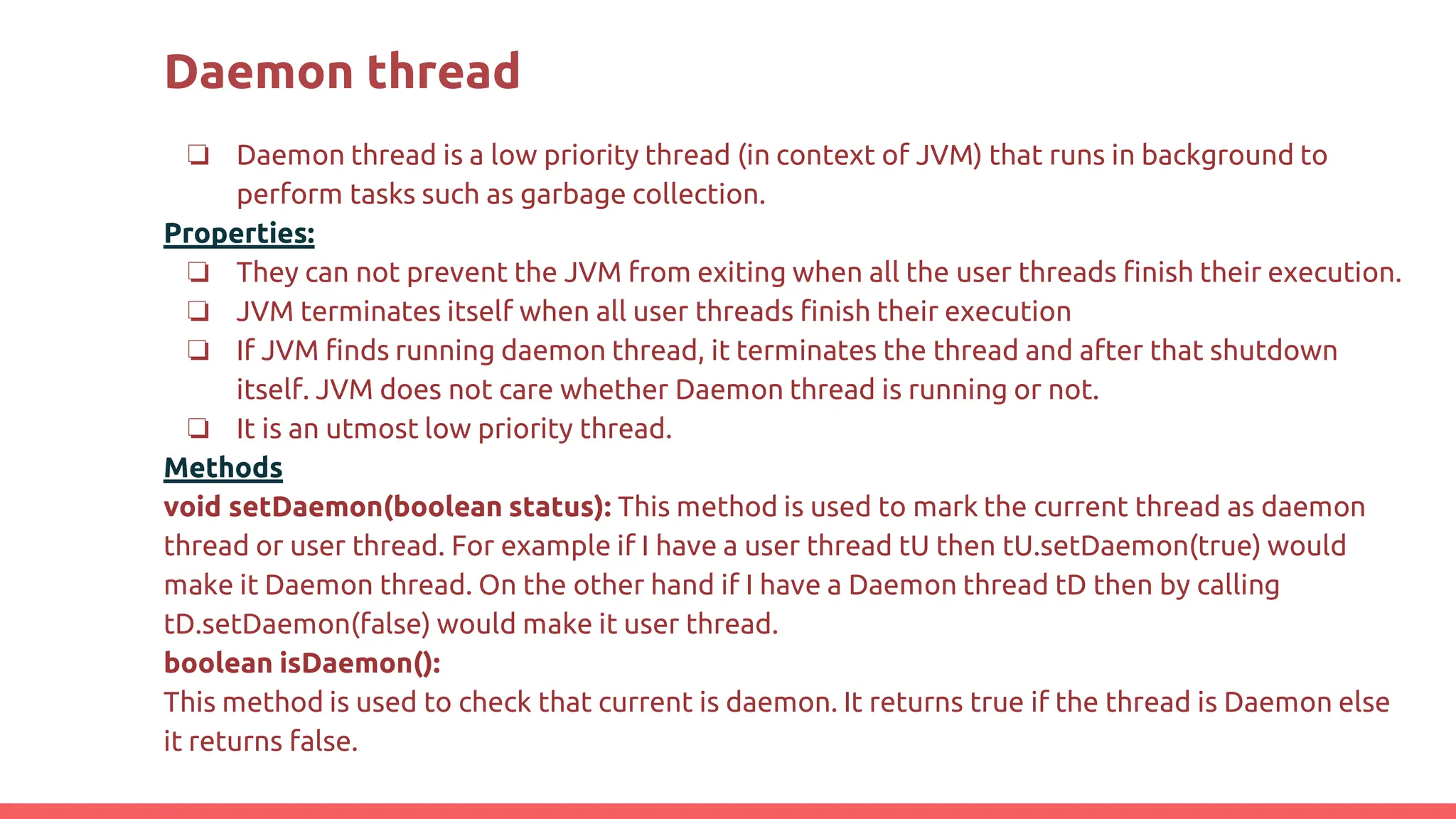 Daemon thread
❏ Daemon thread is a low priority thread (in context of JVM) that runs in background to
perform tasks such as garbage collection.
Properties:
❏ They can not prevent the JVM from exiting when all the user threads finish their execution.
❏ JVM terminates itself when all user threads finish their execution
❏ If JVM finds running daemon thread, it terminates the thread and after that shutdown
itself. JVM does not care whether Daemon thread is running or not.
❏ It is an utmost low priority thread.
Methods
void setDaemon(boolean status): This method is used to mark the current thread as daemon
thread or user thread. For example if I have a user thread tU then tU.setDaemon(true) would
make it Daemon thread. On the other hand if I have a Daemon thread tD then by calling
tD.setDaemon(false) would make it user thread.
boolean isDaemon():
This method is used to check that current is daemon. It returns true if the thread is Daemon else
it returns false.
 