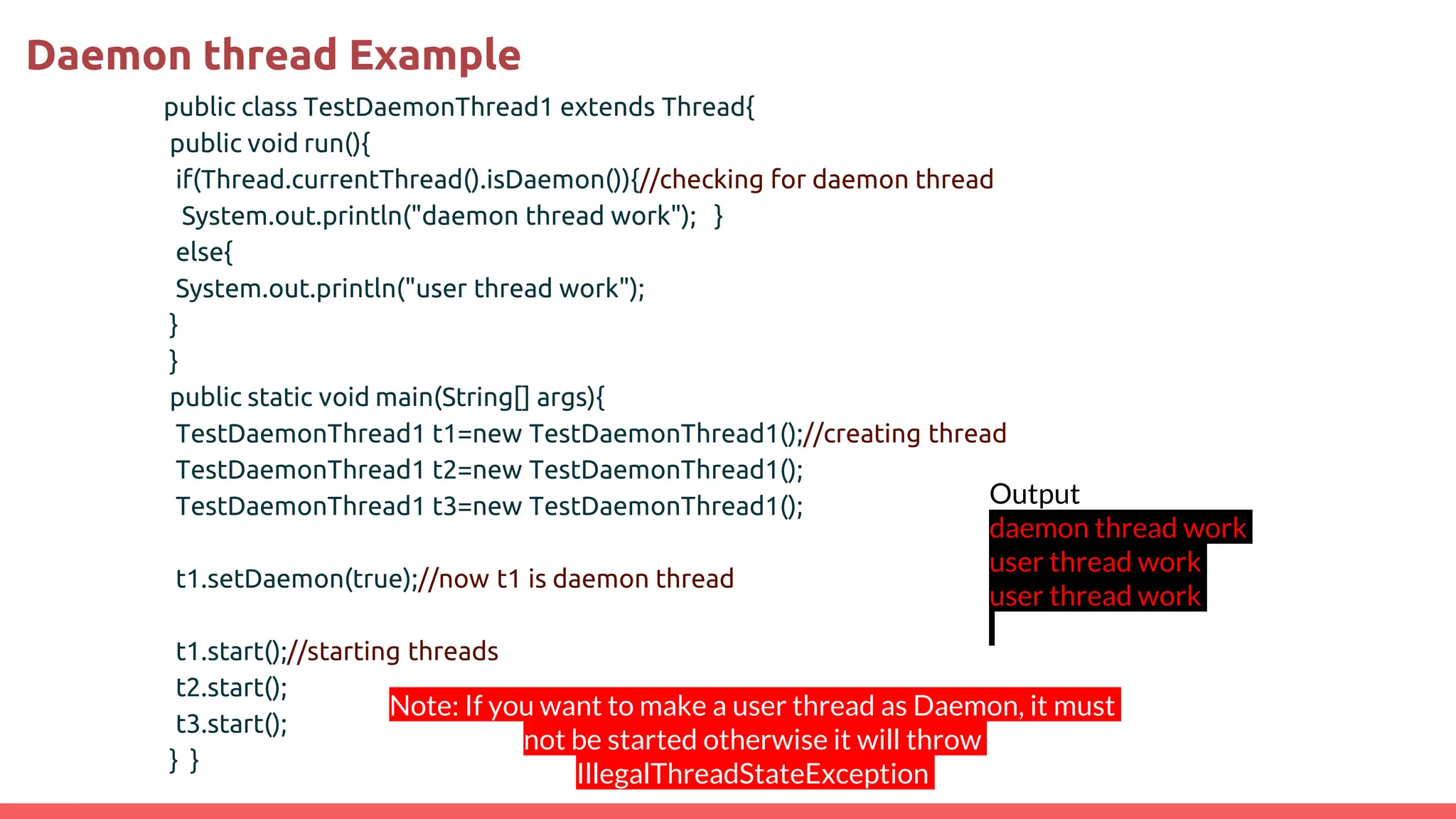 Daemon thread Example
public class TestDaemonThread1 extends Thread{
public void run(){
if(Thread.currentThread().isDaemon()){//checking for daemon thread
System.out.println("daemon thread work"); }
else{
System.out.println("user thread work");
}
}
public static void main(String[] args){
TestDaemonThread1 t1=new TestDaemonThread1();//creating thread
TestDaemonThread1 t2=new TestDaemonThread1();
TestDaemonThread1 t3=new TestDaemonThread1();
t1.setDaemon(true);//now t1 is daemon thread
t1.start();//starting threads
t2.start();
t3.start();
} }
Output
daemon thread work
user thread work
user thread work
Note: If you want to make a user thread as Daemon, it must
not be started otherwise it will throw
IllegalThreadStateException
 