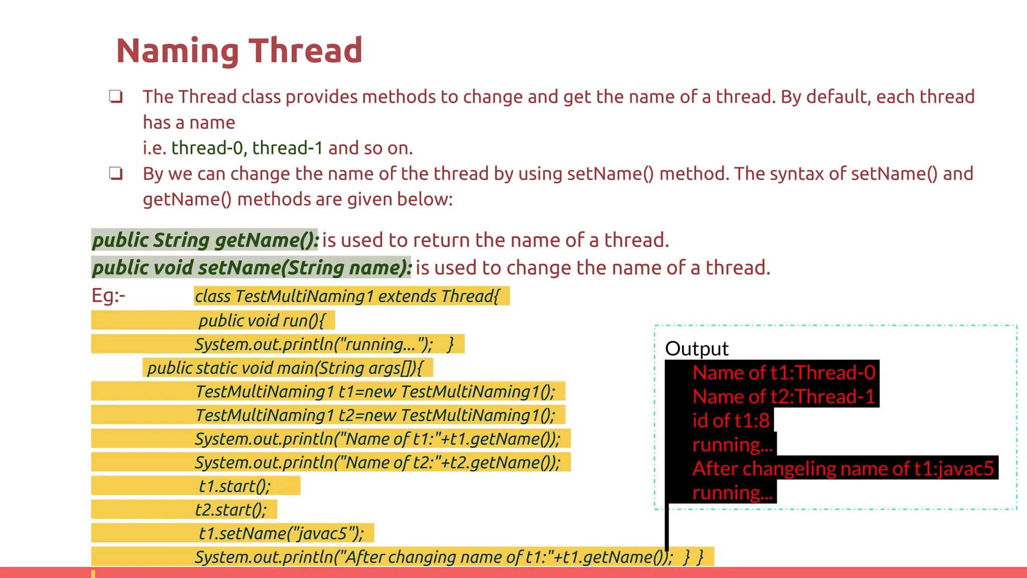 Naming Thread
❏ The Thread class provides methods to change and get the name of a thread. By default, each thread
has a name
i.e. thread-0, thread-1 and so on.
❏ By we can change the name of the thread by using setName() method. The syntax of setName() and
getName() methods are given below:
public String getName(): is used to return the name of a thread.
public void setName(String name): is used to change the name of a thread.
Eg:- class TestMultiNaming1 extends Thread{
public void run(){
System.out.println("running..."); }
public static void main(String args[]){
TestMultiNaming1 t1=new TestMultiNaming1();
TestMultiNaming1 t2=new TestMultiNaming1();
System.out.println("Name of t1:"+t1.getName());
System.out.println("Name of t2:"+t2.getName());
t1.start();
t2.start();
t1.setName("javac5");
System.out.println("After changing name of t1:"+t1.getName()); } }
Output
Name of t1:Thread-0
Name of t2:Thread-1
id of t1:8
running...
After changeling name of t1:javac5
running...
 