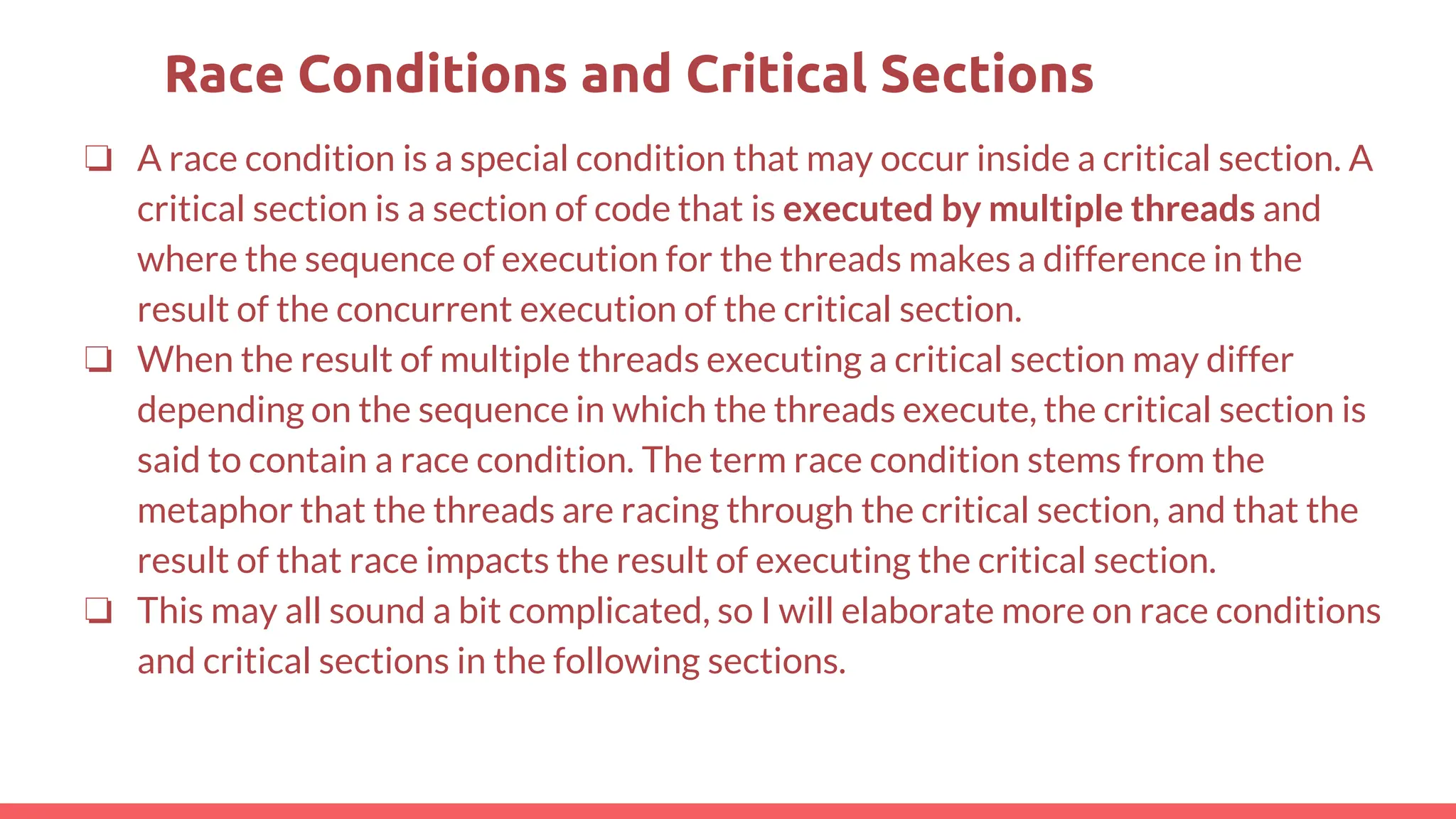 ❏ A race condition is a special condition that may occur inside a critical section. A
critical section is a section of code that is executed by multiple threads and
where the sequence of execution for the threads makes a difference in the
result of the concurrent execution of the critical section.
❏ When the result of multiple threads executing a critical section may differ
depending on the sequence in which the threads execute, the critical section is
said to contain a race condition. The term race condition stems from the
metaphor that the threads are racing through the critical section, and that the
result of that race impacts the result of executing the critical section.
❏ This may all sound a bit complicated, so I will elaborate more on race conditions
and critical sections in the following sections.
Race Conditions and Critical Sections
 