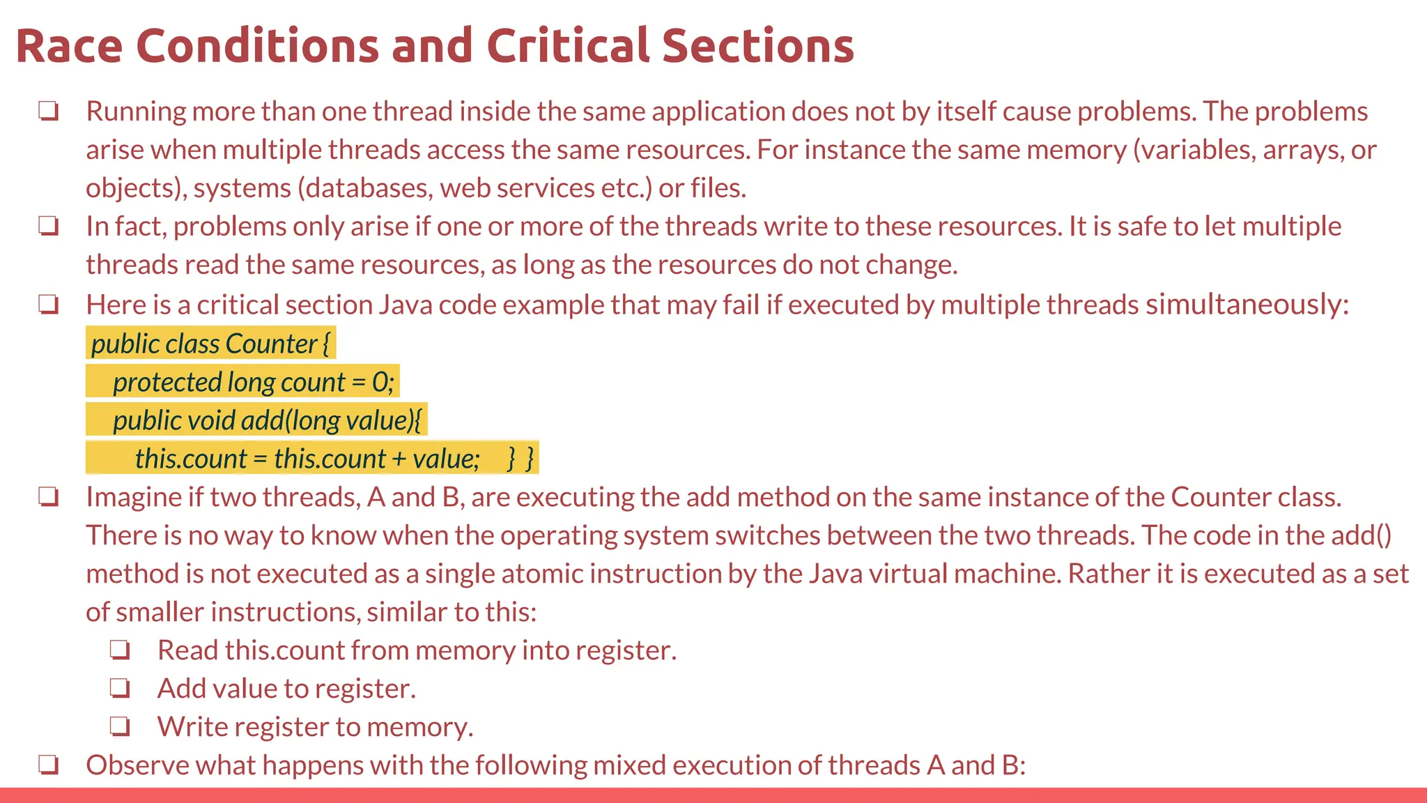 ❏ Running more than one thread inside the same application does not by itself cause problems. The problems
arise when multiple threads access the same resources. For instance the same memory (variables, arrays, or
objects), systems (databases, web services etc.) or files.
❏ In fact, problems only arise if one or more of the threads write to these resources. It is safe to let multiple
threads read the same resources, as long as the resources do not change.
❏ Here is a critical section Java code example that may fail if executed by multiple threads simultaneously:
public class Counter {
protected long count = 0;
public void add(long value){
this.count = this.count + value; } }
❏ Imagine if two threads, A and B, are executing the add method on the same instance of the Counter class.
There is no way to know when the operating system switches between the two threads. The code in the add()
method is not executed as a single atomic instruction by the Java virtual machine. Rather it is executed as a set
of smaller instructions, similar to this:
❏ Read this.count from memory into register.
❏ Add value to register.
❏ Write register to memory.
❏ Observe what happens with the following mixed execution of threads A and B:
Race Conditions and Critical Sections
 