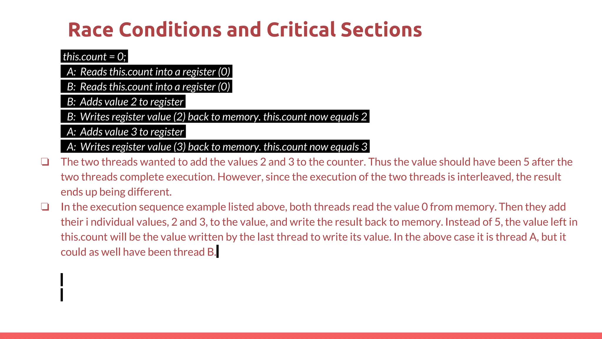 this.count = 0;
A: Reads this.count into a register (0)
B: Reads this.count into a register (0)
B: Adds value 2 to register
B: Writes register value (2) back to memory. this.count now equals 2
A: Adds value 3 to register
A: Writes register value (3) back to memory. this.count now equals 3
❏ The two threads wanted to add the values 2 and 3 to the counter. Thus the value should have been 5 after the
two threads complete execution. However, since the execution of the two threads is interleaved, the result
ends up being different.
❏ In the execution sequence example listed above, both threads read the value 0 from memory. Then they add
their i ndividual values, 2 and 3, to the value, and write the result back to memory. Instead of 5, the value left in
this.count will be the value written by the last thread to write its value. In the above case it is thread A, but it
could as well have been thread B.
Race Conditions and Critical Sections
 