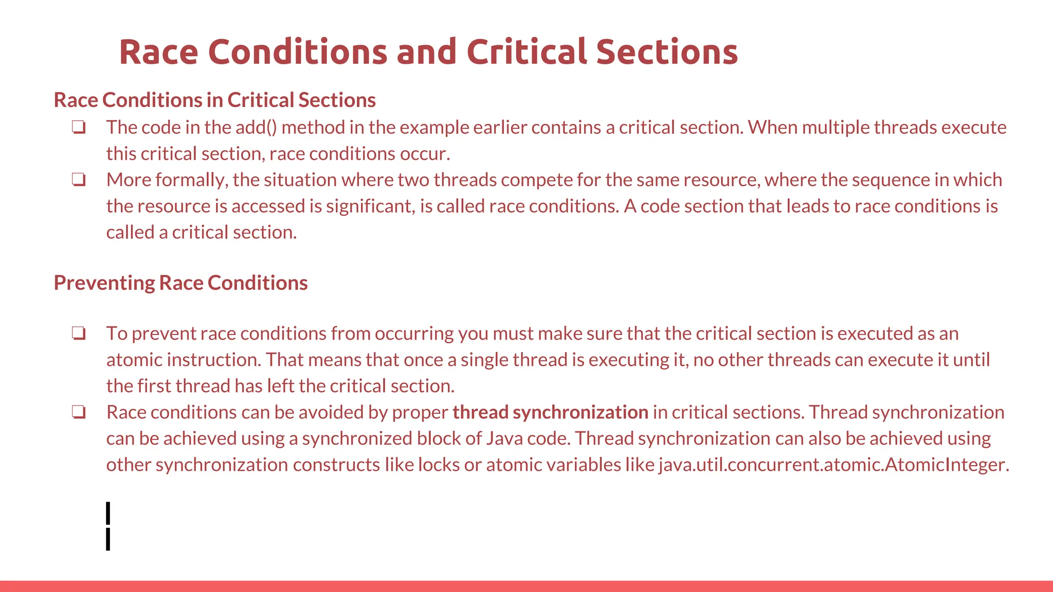 Race Conditions in Critical Sections
❏ The code in the add() method in the example earlier contains a critical section. When multiple threads execute
this critical section, race conditions occur.
❏ More formally, the situation where two threads compete for the same resource, where the sequence in which
the resource is accessed is significant, is called race conditions. A code section that leads to race conditions is
called a critical section.
Preventing Race Conditions
❏ To prevent race conditions from occurring you must make sure that the critical section is executed as an
atomic instruction. That means that once a single thread is executing it, no other threads can execute it until
the first thread has left the critical section.
❏ Race conditions can be avoided by proper thread synchronization in critical sections. Thread synchronization
can be achieved using a synchronized block of Java code. Thread synchronization can also be achieved using
other synchronization constructs like locks or atomic variables like java.util.concurrent.atomic.AtomicInteger.
Race Conditions and Critical Sections
 