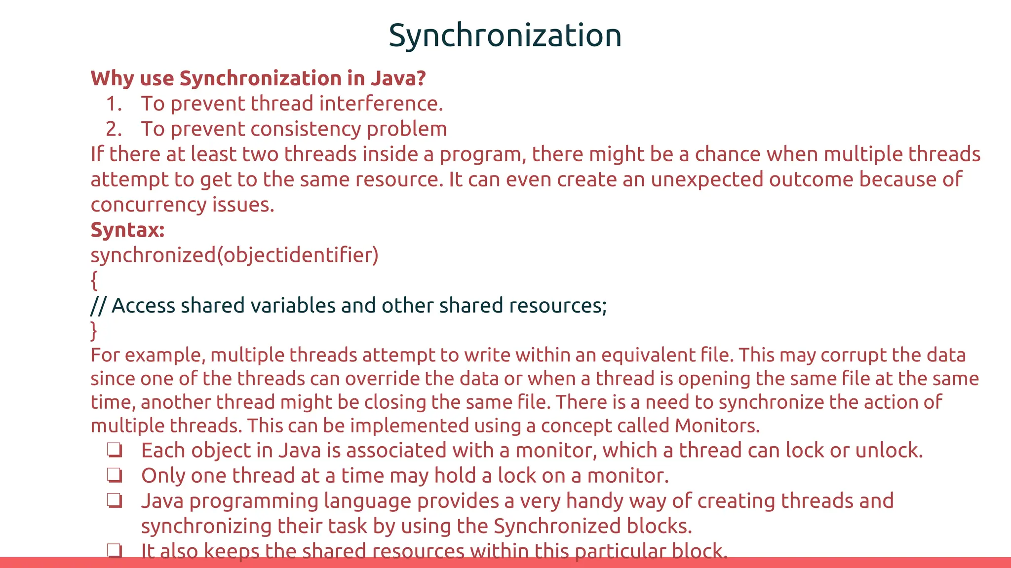 Synchronization
Why use Synchronization in Java?
1. To prevent thread interference.
2. To prevent consistency problem
If there at least two threads inside a program, there might be a chance when multiple threads
attempt to get to the same resource. It can even create an unexpected outcome because of
concurrency issues.
Syntax:
synchronized(objectidentifier)
{
// Access shared variables and other shared resources;
}
For example, multiple threads attempt to write within an equivalent file. This may corrupt the data
since one of the threads can override the data or when a thread is opening the same file at the same
time, another thread might be closing the same file. There is a need to synchronize the action of
multiple threads. This can be implemented using a concept called Monitors.
❏ Each object in Java is associated with a monitor, which a thread can lock or unlock.
❏ Only one thread at a time may hold a lock on a monitor.
❏ Java programming language provides a very handy way of creating threads and
synchronizing their task by using the Synchronized blocks.
❏ It also keeps the shared resources within this particular block.
 