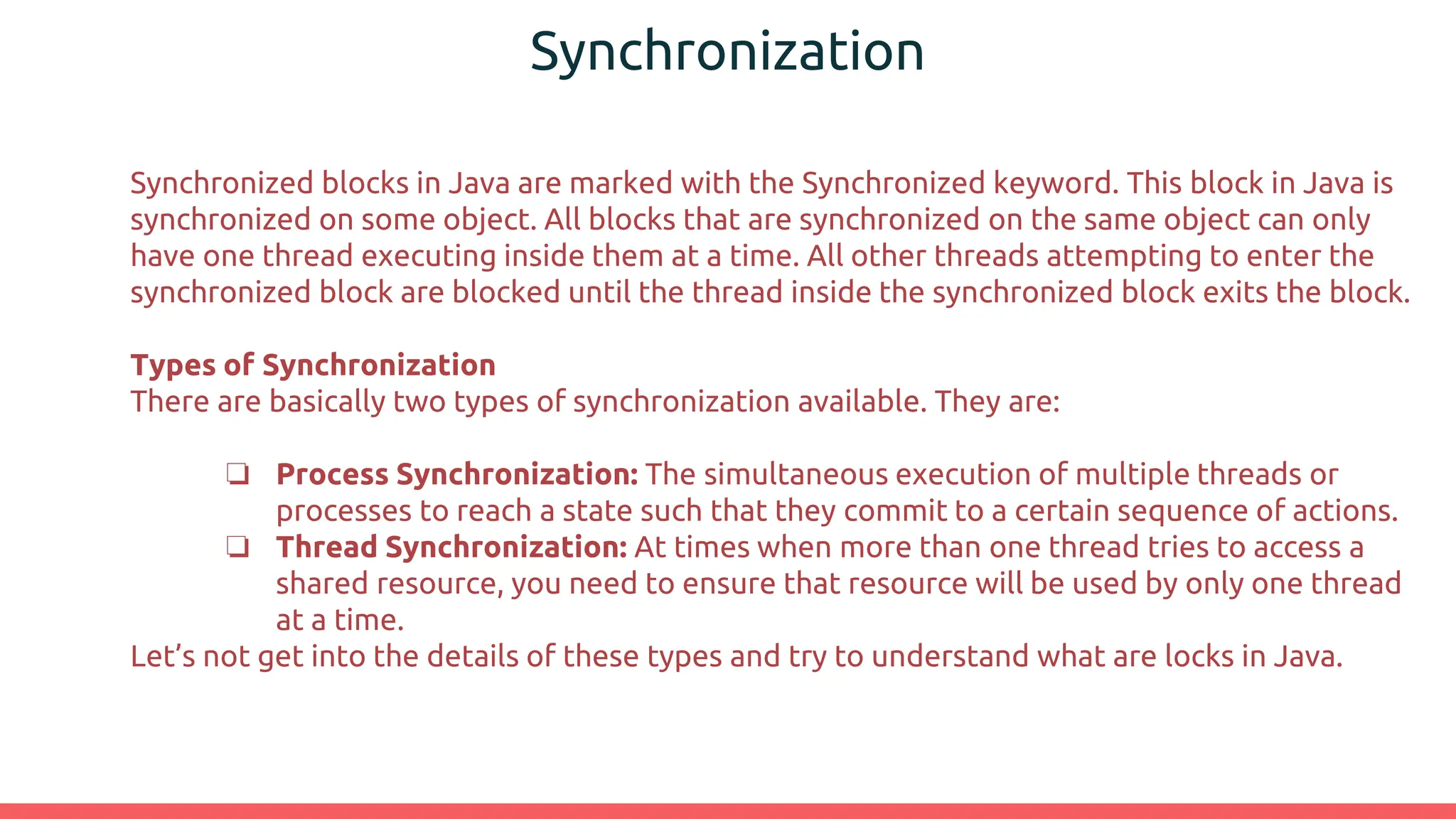 Synchronization
Synchronized blocks in Java are marked with the Synchronized keyword. This block in Java is
synchronized on some object. All blocks that are synchronized on the same object can only
have one thread executing inside them at a time. All other threads attempting to enter the
synchronized block are blocked until the thread inside the synchronized block exits the block.
Types of Synchronization
There are basically two types of synchronization available. They are:
❏ Process Synchronization: The simultaneous execution of multiple threads or
processes to reach a state such that they commit to a certain sequence of actions.
❏ Thread Synchronization: At times when more than one thread tries to access a
shared resource, you need to ensure that resource will be used by only one thread
at a time.
Let’s not get into the details of these types and try to understand what are locks in Java.
 