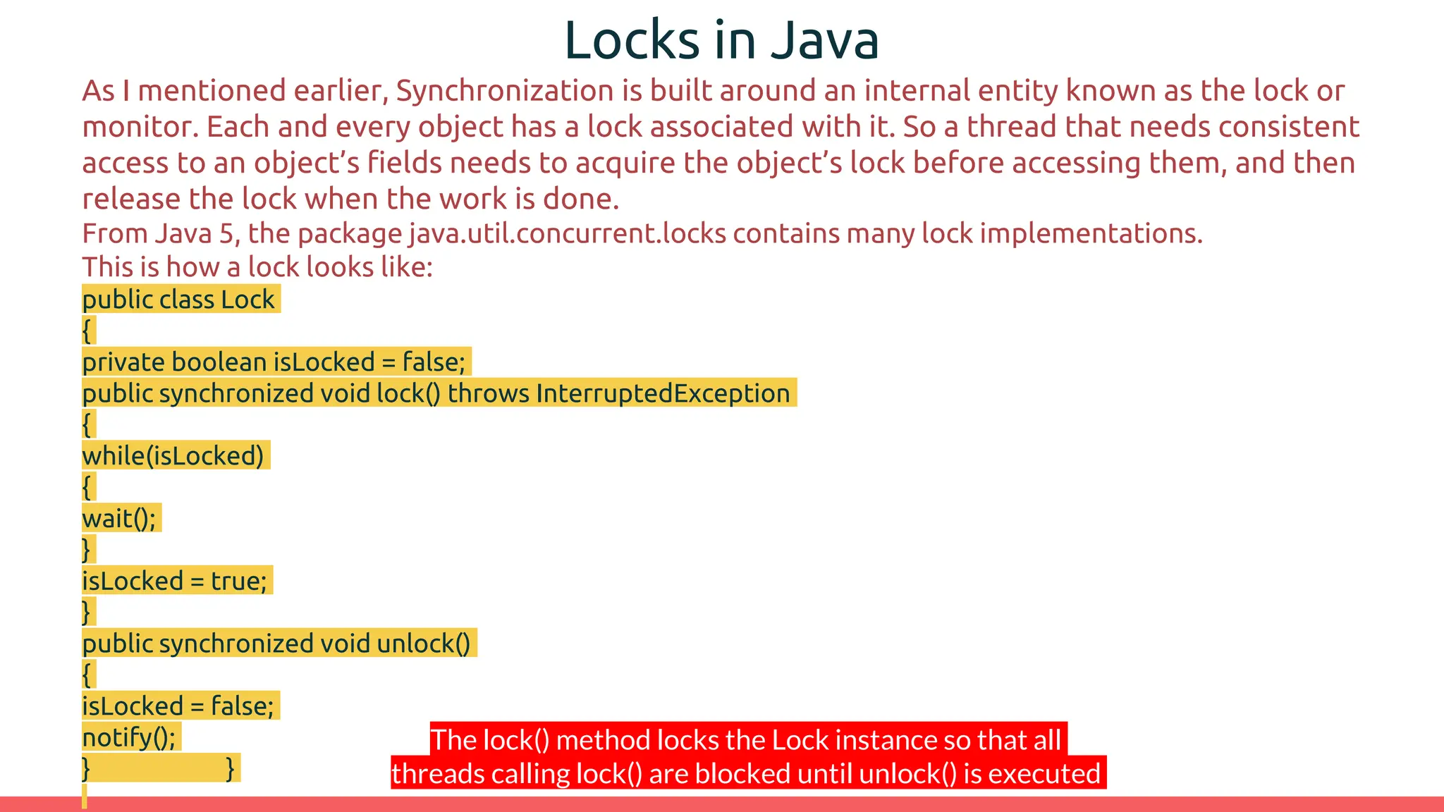 Locks in Java
As I mentioned earlier, Synchronization is built around an internal entity known as the lock or
monitor. Each and every object has a lock associated with it. So a thread that needs consistent
access to an object’s fields needs to acquire the object’s lock before accessing them, and then
release the lock when the work is done.
From Java 5, the package java.util.concurrent.locks contains many lock implementations.
This is how a lock looks like:
public class Lock
{
private boolean isLocked = false;
public synchronized void lock() throws InterruptedException
{
while(isLocked)
{
wait();
}
isLocked = true;
}
public synchronized void unlock()
{
isLocked = false;
notify();
} }
The lock() method locks the Lock instance so that all
threads calling lock() are blocked until unlock() is executed
 