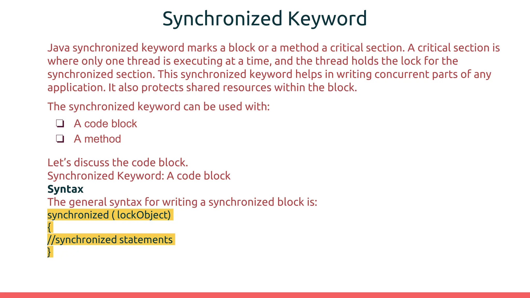 Synchronized Keyword
Java synchronized keyword marks a block or a method a critical section. A critical section is
where only one thread is executing at a time, and the thread holds the lock for the
synchronized section. This synchronized keyword helps in writing concurrent parts of any
application. It also protects shared resources within the block.
The synchronized keyword can be used with:
❏ A code block
❏ A method
Let’s discuss the code block.
Synchronized Keyword: A code block
Syntax
The general syntax for writing a synchronized block is:
synchronized ( lockObject)
{
//synchronized statements
}
 