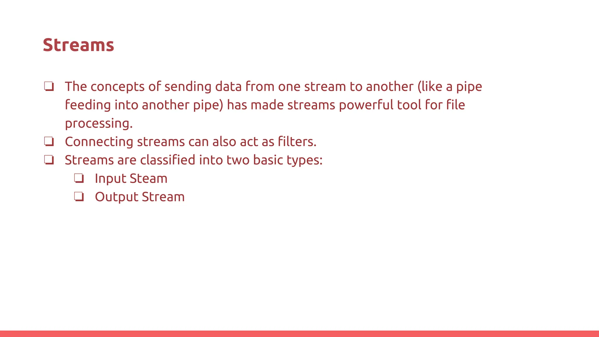 Streams
❏ The concepts of sending data from one stream to another (like a pipe
feeding into another pipe) has made streams powerful tool for file
processing.
❏ Connecting streams can also act as filters.
❏ Streams are classified into two basic types:
❏ Input Steam
❏ Output Stream
 