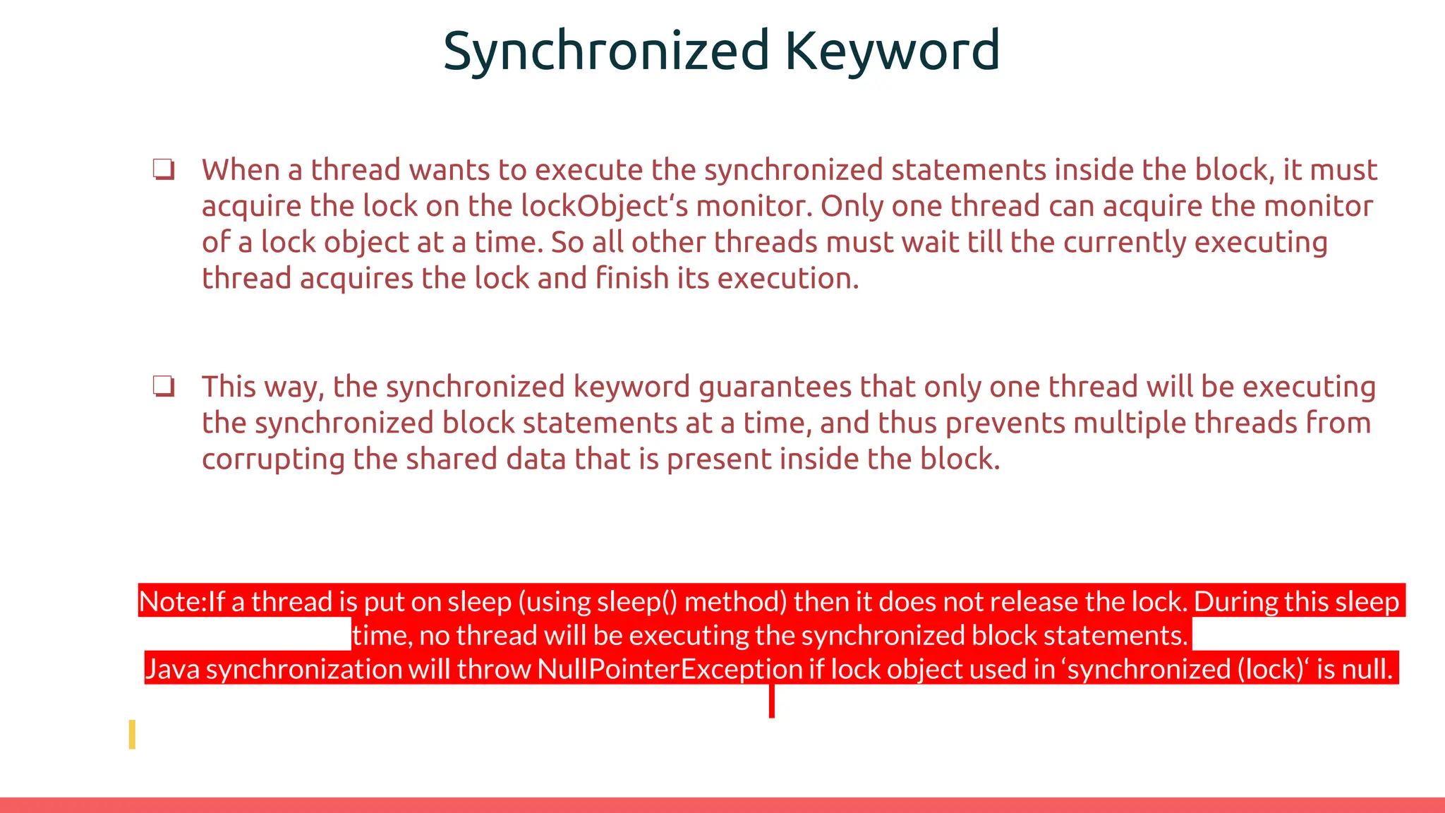 Synchronized Keyword
❏ When a thread wants to execute the synchronized statements inside the block, it must
acquire the lock on the lockObject‘s monitor. Only one thread can acquire the monitor
of a lock object at a time. So all other threads must wait till the currently executing
thread acquires the lock and finish its execution.
❏ This way, the synchronized keyword guarantees that only one thread will be executing
the synchronized block statements at a time, and thus prevents multiple threads from
corrupting the shared data that is present inside the block.
Note:If a thread is put on sleep (using sleep() method) then it does not release the lock. During this sleep
time, no thread will be executing the synchronized block statements.
Java synchronization will throw NullPointerException if lock object used in ‘synchronized (lock)‘ is null.
 