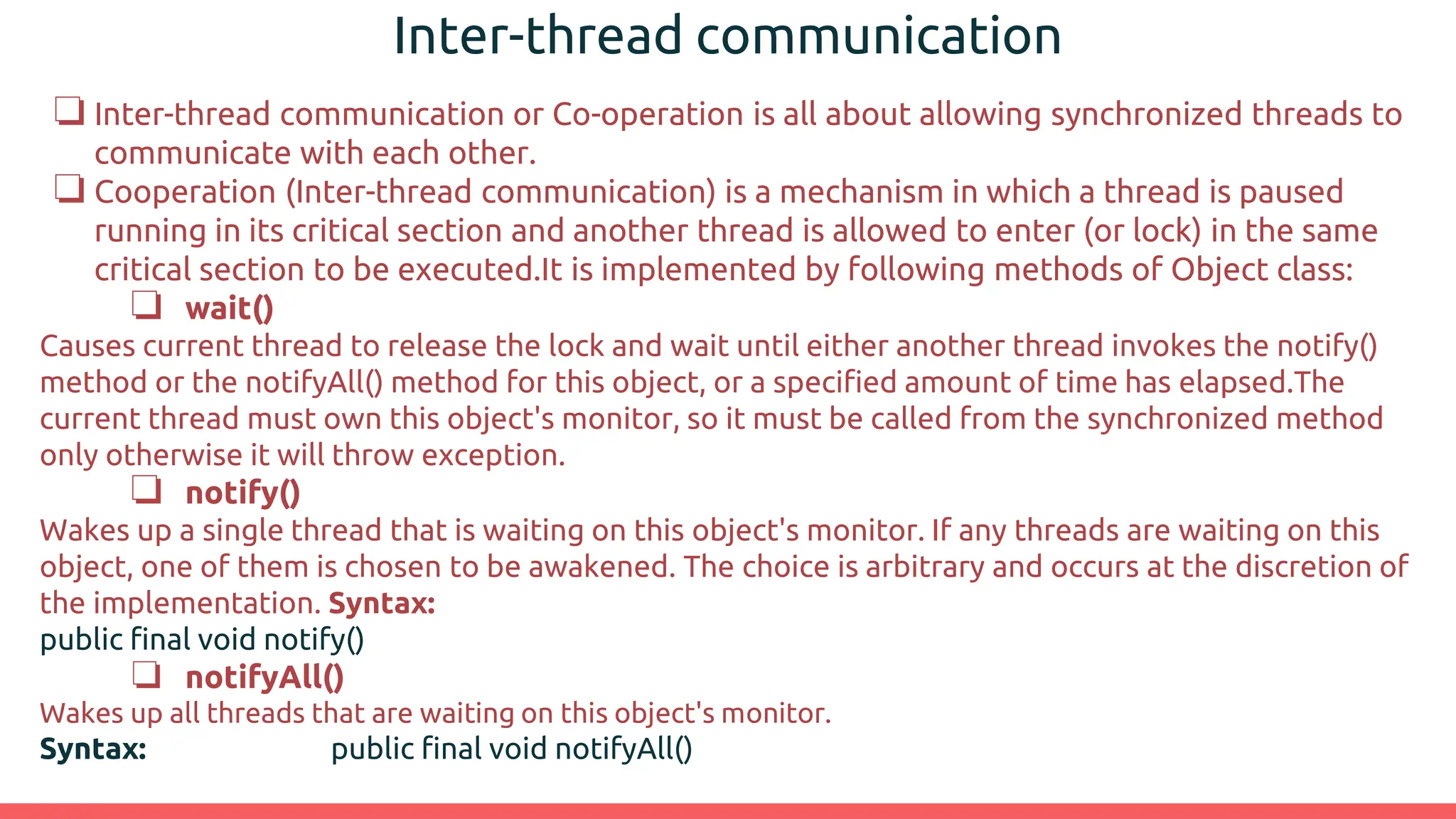 Inter-thread communication
❏ Inter-thread communication or Co-operation is all about allowing synchronized threads to
communicate with each other.
❏ Cooperation (Inter-thread communication) is a mechanism in which a thread is paused
running in its critical section and another thread is allowed to enter (or lock) in the same
critical section to be executed.It is implemented by following methods of Object class:
❏ wait()
Causes current thread to release the lock and wait until either another thread invokes the notify()
method or the notifyAll() method for this object, or a specified amount of time has elapsed.The
current thread must own this object's monitor, so it must be called from the synchronized method
only otherwise it will throw exception.
❏ notify()
Wakes up a single thread that is waiting on this object's monitor. If any threads are waiting on this
object, one of them is chosen to be awakened. The choice is arbitrary and occurs at the discretion of
the implementation. Syntax:
public final void notify()
❏ notifyAll()
Wakes up all threads that are waiting on this object's monitor.
Syntax: public final void notifyAll()
 