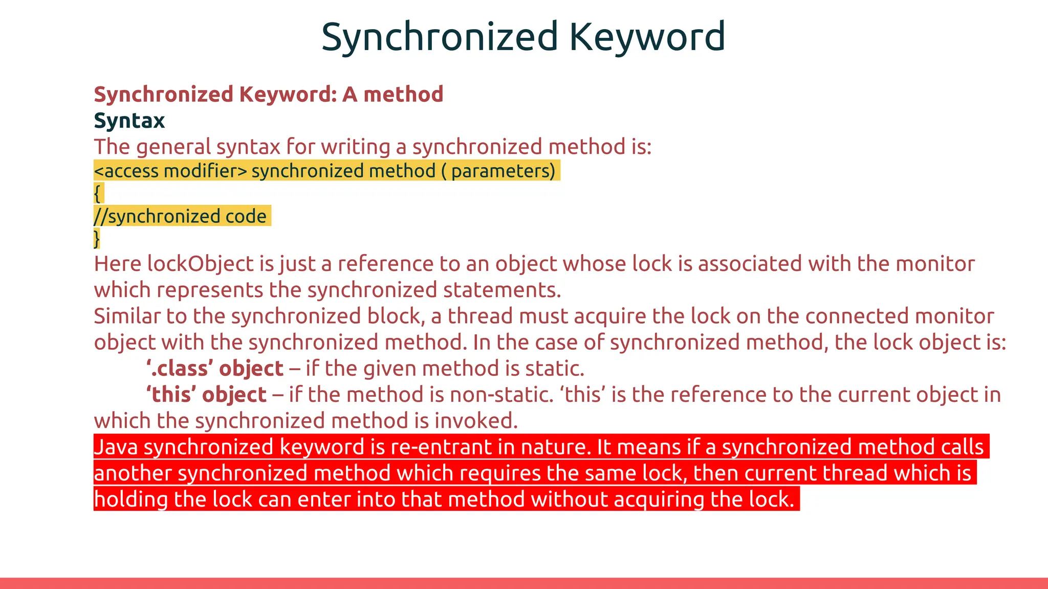 Synchronized Keyword
Synchronized Keyword: A method
Syntax
The general syntax for writing a synchronized method is:
<access modifier> synchronized method ( parameters)
{
//synchronized code
}
Here lockObject is just a reference to an object whose lock is associated with the monitor
which represents the synchronized statements.
Similar to the synchronized block, a thread must acquire the lock on the connected monitor
object with the synchronized method. In the case of synchronized method, the lock object is:
‘.class’ object – if the given method is static.
‘this’ object – if the method is non-static. ‘this’ is the reference to the current object in
which the synchronized method is invoked.
Java synchronized keyword is re-entrant in nature. It means if a synchronized method calls
another synchronized method which requires the same lock, then current thread which is
holding the lock can enter into that method without acquiring the lock.
 
