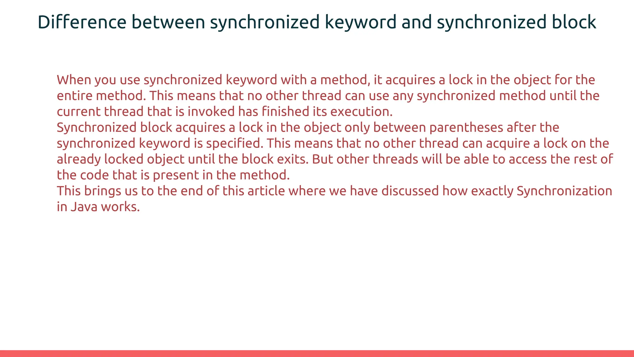 Difference between synchronized keyword and synchronized block
When you use synchronized keyword with a method, it acquires a lock in the object for the
entire method. This means that no other thread can use any synchronized method until the
current thread that is invoked has finished its execution.
Synchronized block acquires a lock in the object only between parentheses after the
synchronized keyword is specified. This means that no other thread can acquire a lock on the
already locked object until the block exits. But other threads will be able to access the rest of
the code that is present in the method.
This brings us to the end of this article where we have discussed how exactly Synchronization
in Java works.
 