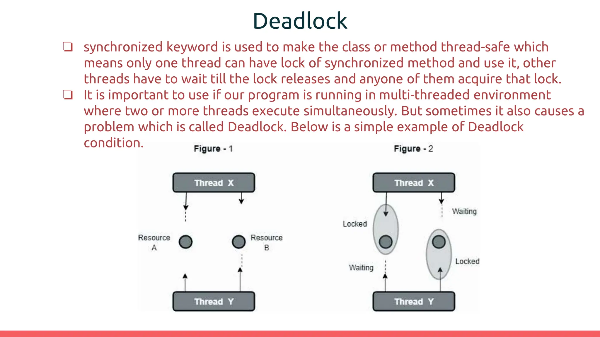 Deadlock
❏ synchronized keyword is used to make the class or method thread-safe which
means only one thread can have lock of synchronized method and use it, other
threads have to wait till the lock releases and anyone of them acquire that lock.
❏ It is important to use if our program is running in multi-threaded environment
where two or more threads execute simultaneously. But sometimes it also causes a
problem which is called Deadlock. Below is a simple example of Deadlock
condition.
 