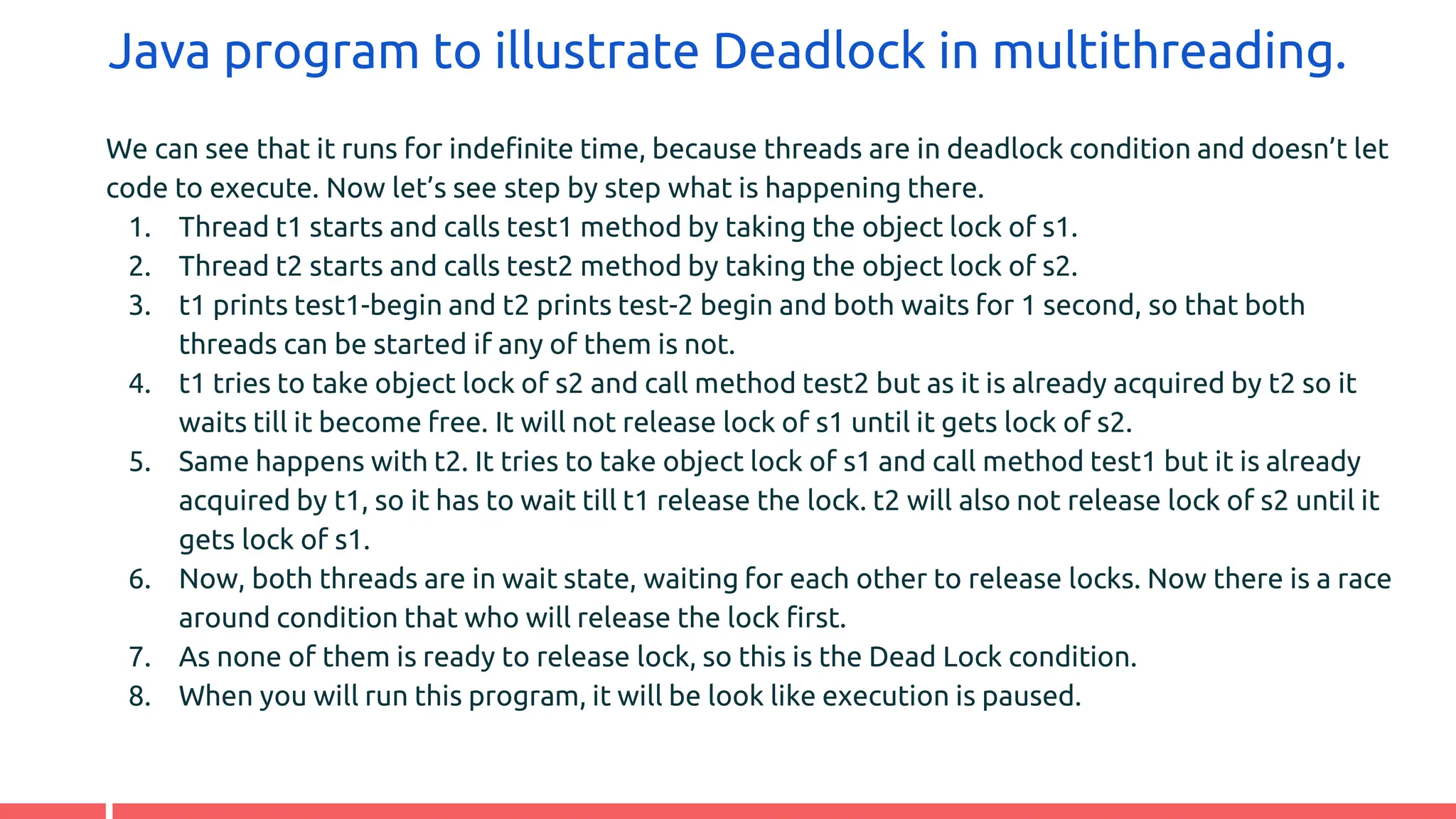 Java program to illustrate Deadlock in multithreading.
We can see that it runs for indefinite time, because threads are in deadlock condition and doesn’t let
code to execute. Now let’s see step by step what is happening there.
1. Thread t1 starts and calls test1 method by taking the object lock of s1.
2. Thread t2 starts and calls test2 method by taking the object lock of s2.
3. t1 prints test1-begin and t2 prints test-2 begin and both waits for 1 second, so that both
threads can be started if any of them is not.
4. t1 tries to take object lock of s2 and call method test2 but as it is already acquired by t2 so it
waits till it become free. It will not release lock of s1 until it gets lock of s2.
5. Same happens with t2. It tries to take object lock of s1 and call method test1 but it is already
acquired by t1, so it has to wait till t1 release the lock. t2 will also not release lock of s2 until it
gets lock of s1.
6. Now, both threads are in wait state, waiting for each other to release locks. Now there is a race
around condition that who will release the lock first.
7. As none of them is ready to release lock, so this is the Dead Lock condition.
8. When you will run this program, it will be look like execution is paused.
 