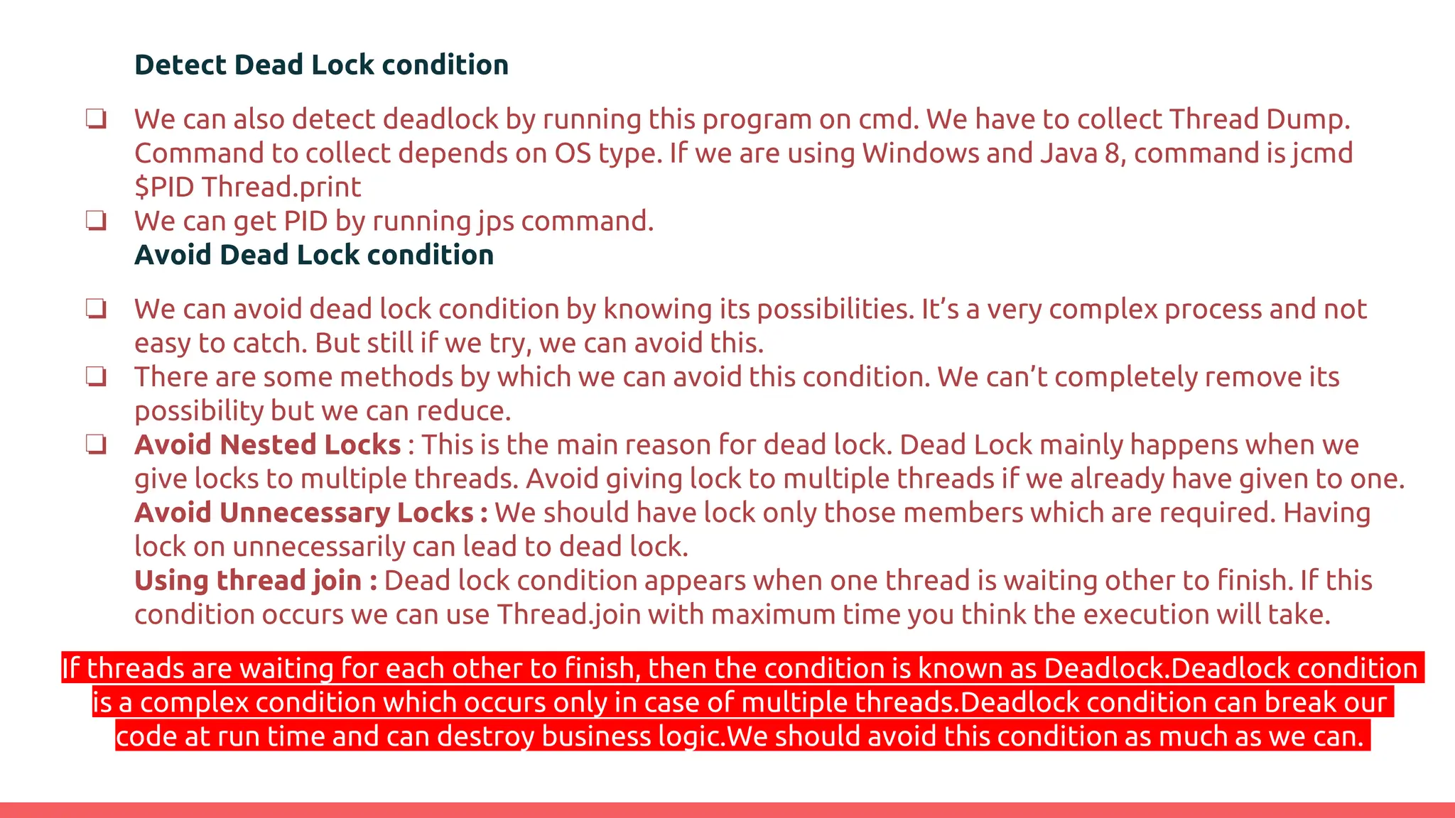 Detect Dead Lock condition
❏ We can also detect deadlock by running this program on cmd. We have to collect Thread Dump.
Command to collect depends on OS type. If we are using Windows and Java 8, command is jcmd
$PID Thread.print
❏ We can get PID by running jps command.
Avoid Dead Lock condition
❏ We can avoid dead lock condition by knowing its possibilities. It’s a very complex process and not
easy to catch. But still if we try, we can avoid this.
❏ There are some methods by which we can avoid this condition. We can’t completely remove its
possibility but we can reduce.
❏ Avoid Nested Locks : This is the main reason for dead lock. Dead Lock mainly happens when we
give locks to multiple threads. Avoid giving lock to multiple threads if we already have given to one.
Avoid Unnecessary Locks : We should have lock only those members which are required. Having
lock on unnecessarily can lead to dead lock.
Using thread join : Dead lock condition appears when one thread is waiting other to finish. If this
condition occurs we can use Thread.join with maximum time you think the execution will take.
If threads are waiting for each other to finish, then the condition is known as Deadlock.Deadlock condition
is a complex condition which occurs only in case of multiple threads.Deadlock condition can break our
code at run time and can destroy business logic.We should avoid this condition as much as we can.
 