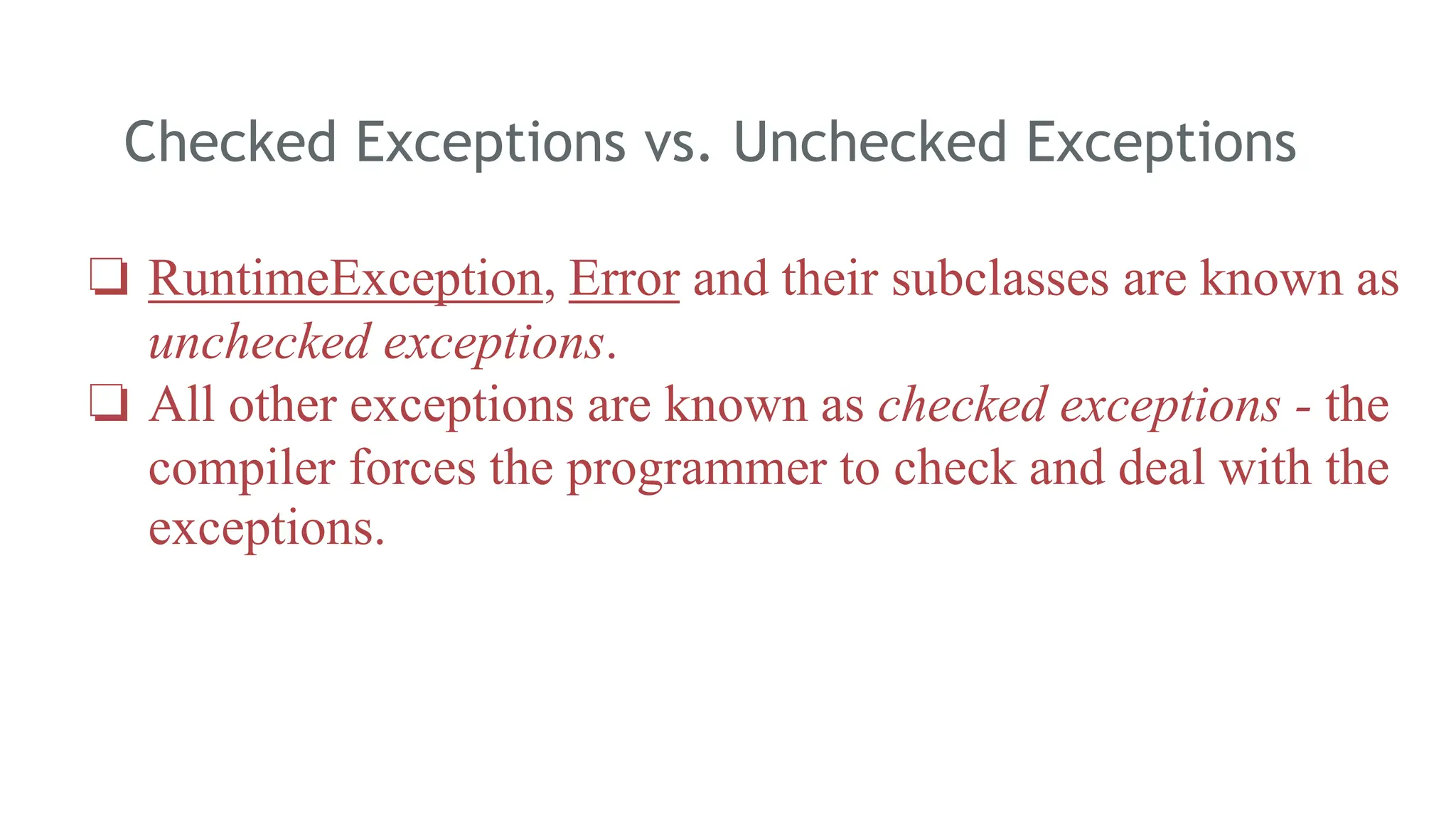 Checked Exceptions vs. Unchecked Exceptions
170
❏ RuntimeException, Error and their subclasses are known as
unchecked exceptions.
❏ All other exceptions are known as checked exceptions - the
compiler forces the programmer to check and deal with the
exceptions.
 