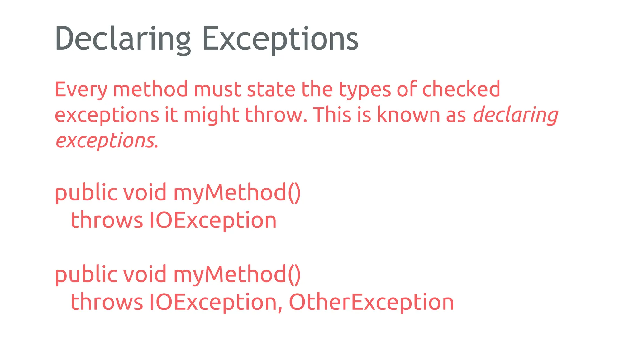 Declaring Exceptions
Every method must state the types of checked
exceptions it might throw. This is known as declaring
exceptions.
public void myMethod()
throws IOException
public void myMethod()
throws IOException, OtherException
174
 