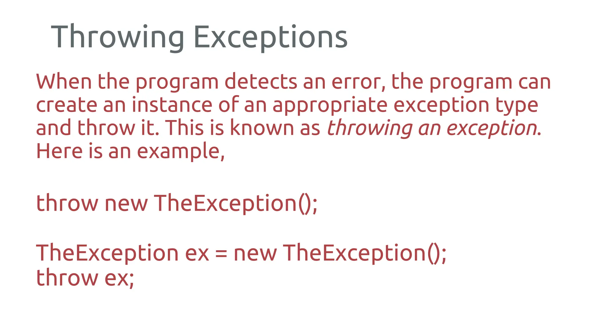 Throwing Exceptions
When the program detects an error, the program can
create an instance of an appropriate exception type
and throw it. This is known as throwing an exception.
Here is an example,
throw new TheException();
TheException ex = new TheException();
throw ex;
175
 