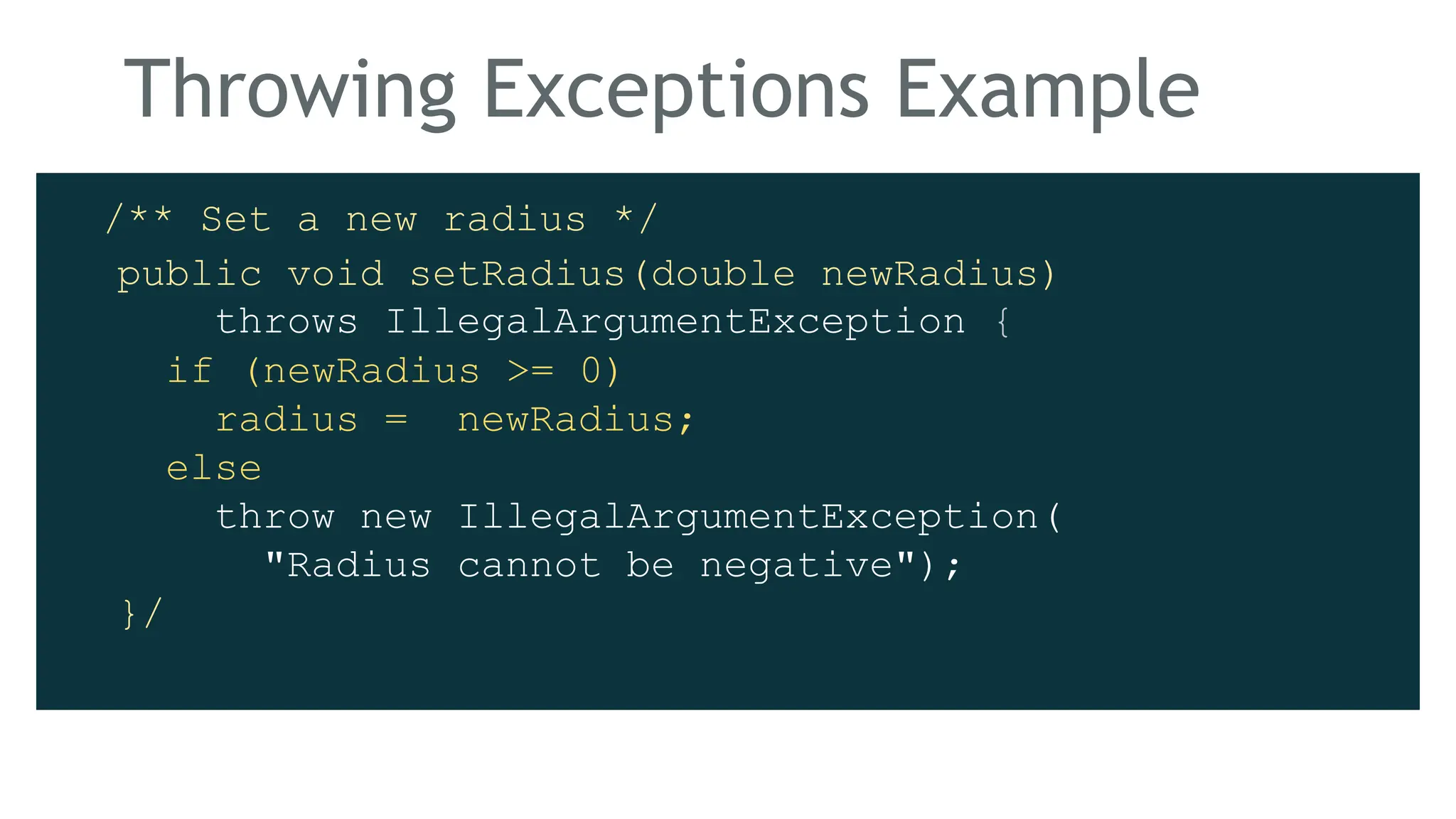 Throwing Exceptions Example
/** Set a new radius */
public void setRadius(double newRadius)
throws IllegalArgumentException {
if (newRadius >= 0)
radius = newRadius;
else
throw new IllegalArgumentException(
"Radius cannot be negative");
}/
 