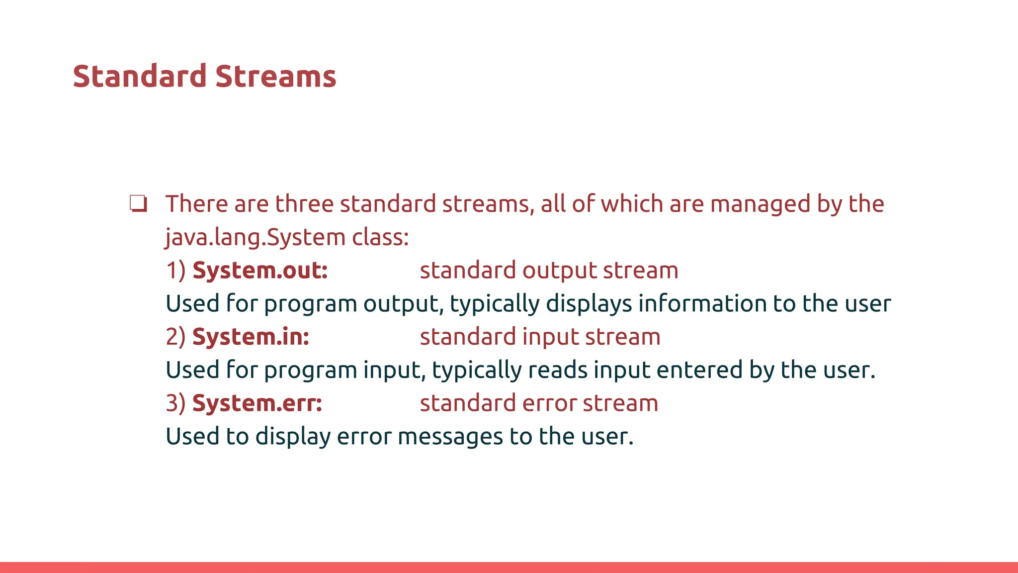 Standard Streams
❏ There are three standard streams, all of which are managed by the
java.lang.System class:
1) System.out: standard output stream
Used for program output, typically displays information to the user
2) System.in: standard input stream
Used for program input, typically reads input entered by the user.
3) System.err: standard error stream
Used to display error messages to the user.
 