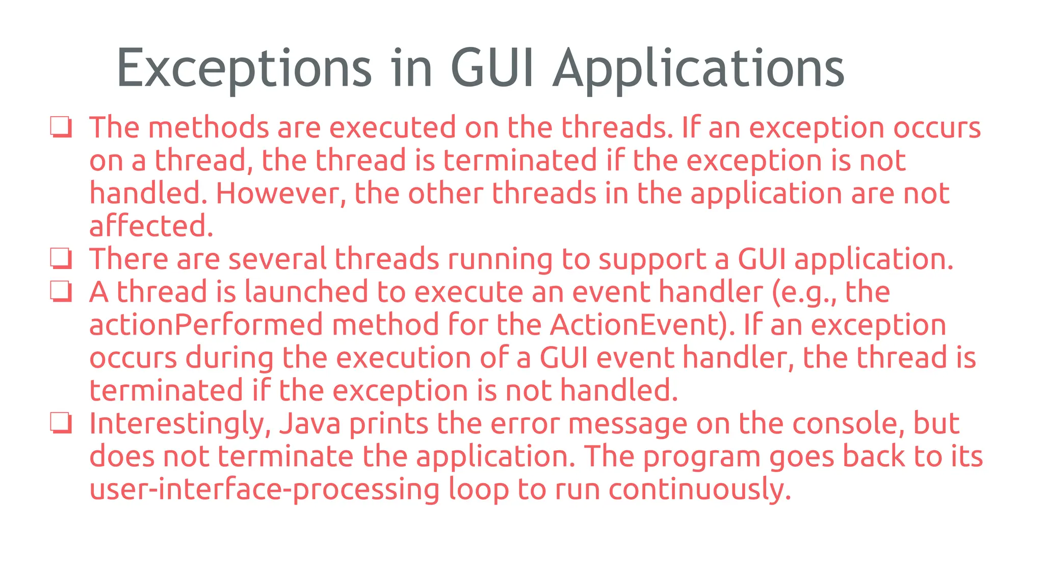 Exceptions in GUI Applications
❏ The methods are executed on the threads. If an exception occurs
on a thread, the thread is terminated if the exception is not
handled. However, the other threads in the application are not
affected.
❏ There are several threads running to support a GUI application.
❏ A thread is launched to execute an event handler (e.g., the
actionPerformed method for the ActionEvent). If an exception
occurs during the execution of a GUI event handler, the thread is
terminated if the exception is not handled.
❏ Interestingly, Java prints the error message on the console, but
does not terminate the application. The program goes back to its
user-interface-processing loop to run continuously.
180
 