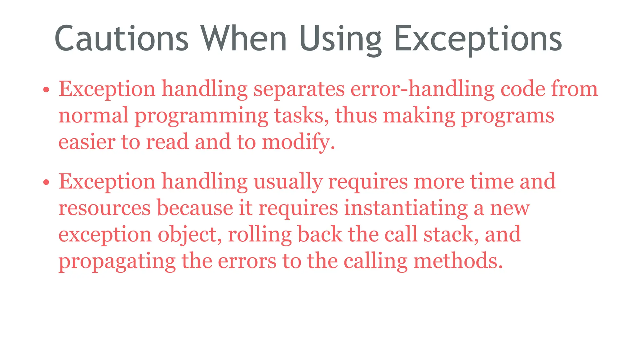 Cautions When Using Exceptions
• Exception handling separates error-handling code from
normal programming tasks, thus making programs
easier to read and to modify.
• Exception handling usually requires more time and
resources because it requires instantiating a new
exception object, rolling back the call stack, and
propagating the errors to the calling methods.
183
 
