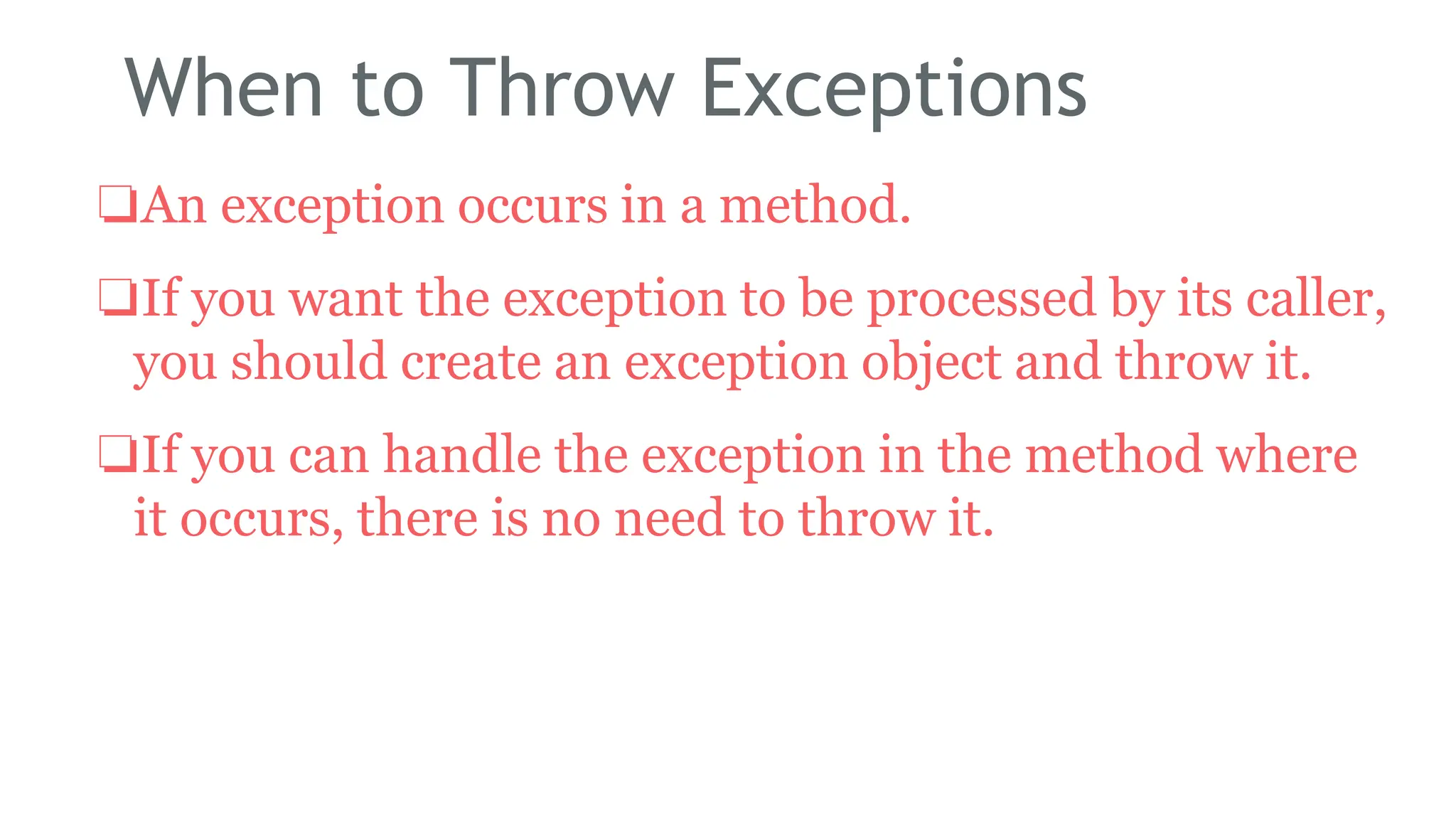 When to Throw Exceptions
❏An exception occurs in a method.
❏If you want the exception to be processed by its caller,
you should create an exception object and throw it.
❏If you can handle the exception in the method where
it occurs, there is no need to throw it.
184
 
