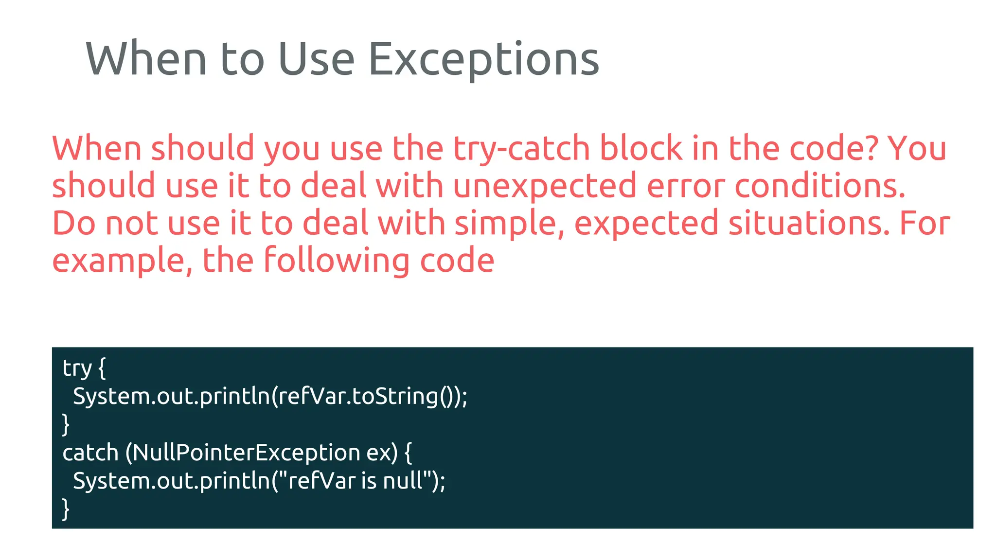 When to Use Exceptions
When should you use the try-catch block in the code? You
should use it to deal with unexpected error conditions.
Do not use it to deal with simple, expected situations. For
example, the following code
185
try {
System.out.println(refVar.toString());
}
catch (NullPointerException ex) {
System.out.println("refVar is null");
}
 