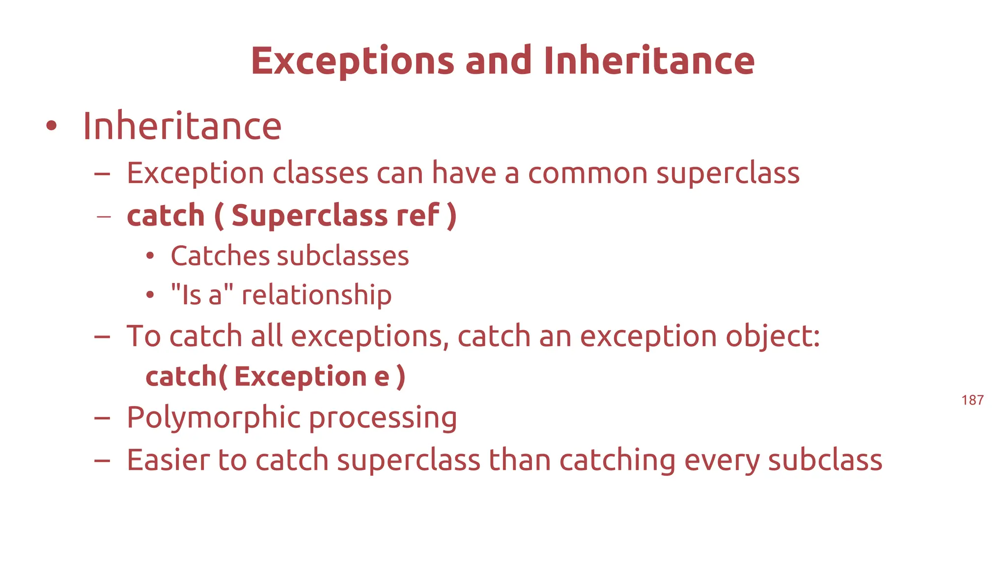 187
Exceptions and Inheritance
• Inheritance
– Exception classes can have a common superclass
– catch ( Superclass ref )
• Catches subclasses
• "Is a" relationship
– To catch all exceptions, catch an exception object:
catch( Exception e )
– Polymorphic processing
– Easier to catch superclass than catching every subclass
 