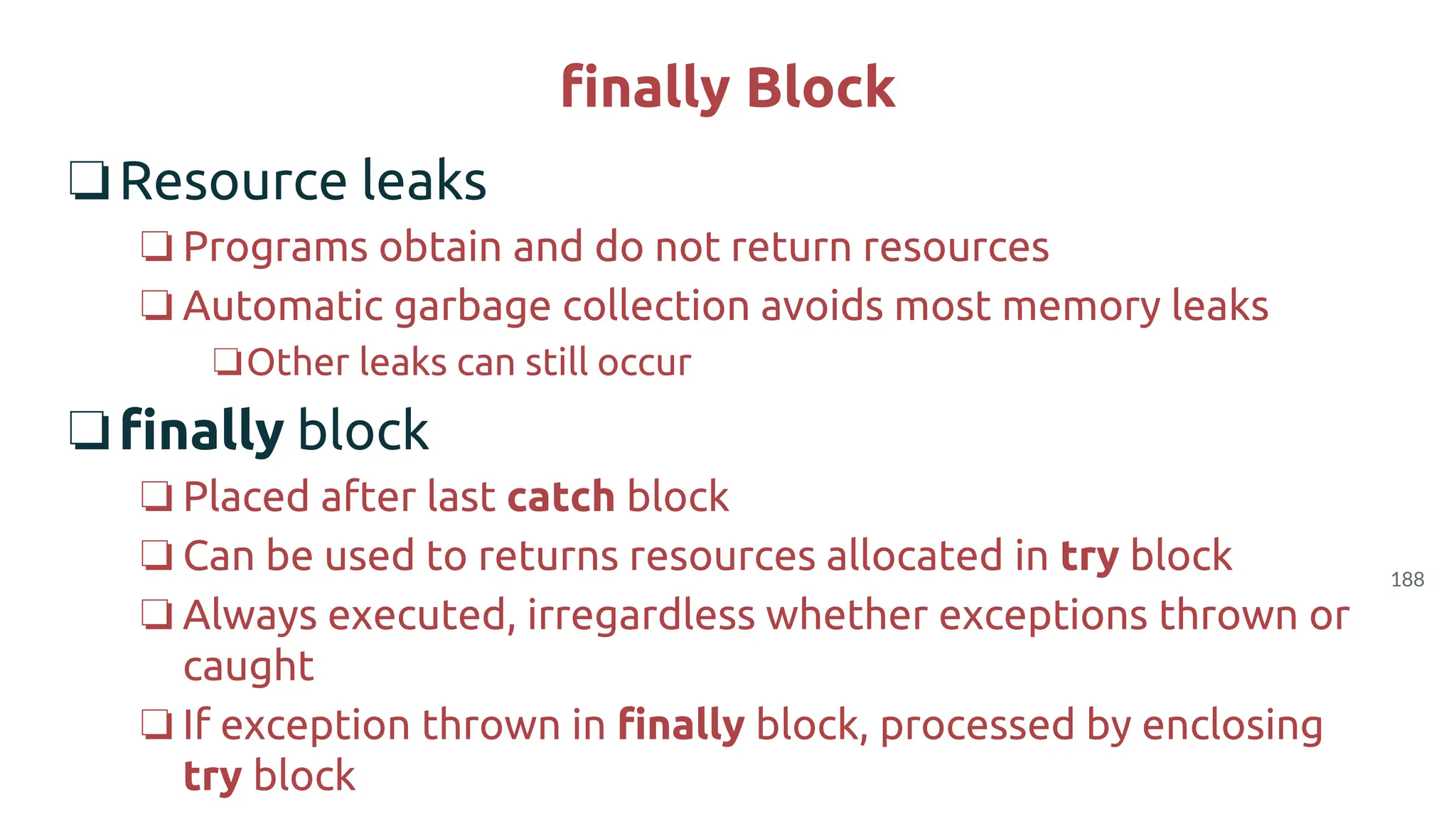 188
finally Block
❏Resource leaks
❏ Programs obtain and do not return resources
❏ Automatic garbage collection avoids most memory leaks
❏Other leaks can still occur
❏finally block
❏ Placed after last catch block
❏ Can be used to returns resources allocated in try block
❏ Always executed, irregardless whether exceptions thrown or
caught
❏ If exception thrown in finally block, processed by enclosing
try block
 