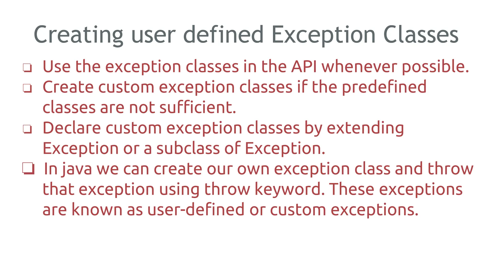 Creating user defined Exception Classes
189
❏ Use the exception classes in the API whenever possible.
❏ Create custom exception classes if the predefined
classes are not sufficient.
❏ Declare custom exception classes by extending
Exception or a subclass of Exception.
❏ In java we can create our own exception class and throw
that exception using throw keyword. These exceptions
are known as user-defined or custom exceptions.
 