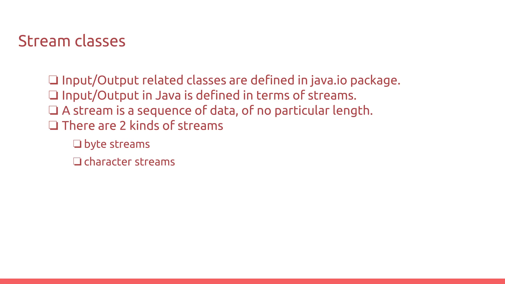 Stream classes
❏ Input/Output related classes are defined in java.io package.
❏ Input/Output in Java is defined in terms of streams.
❏ A stream is a sequence of data, of no particular length.
❏ There are 2 kinds of streams
❏ byte streams
❏ character streams
 