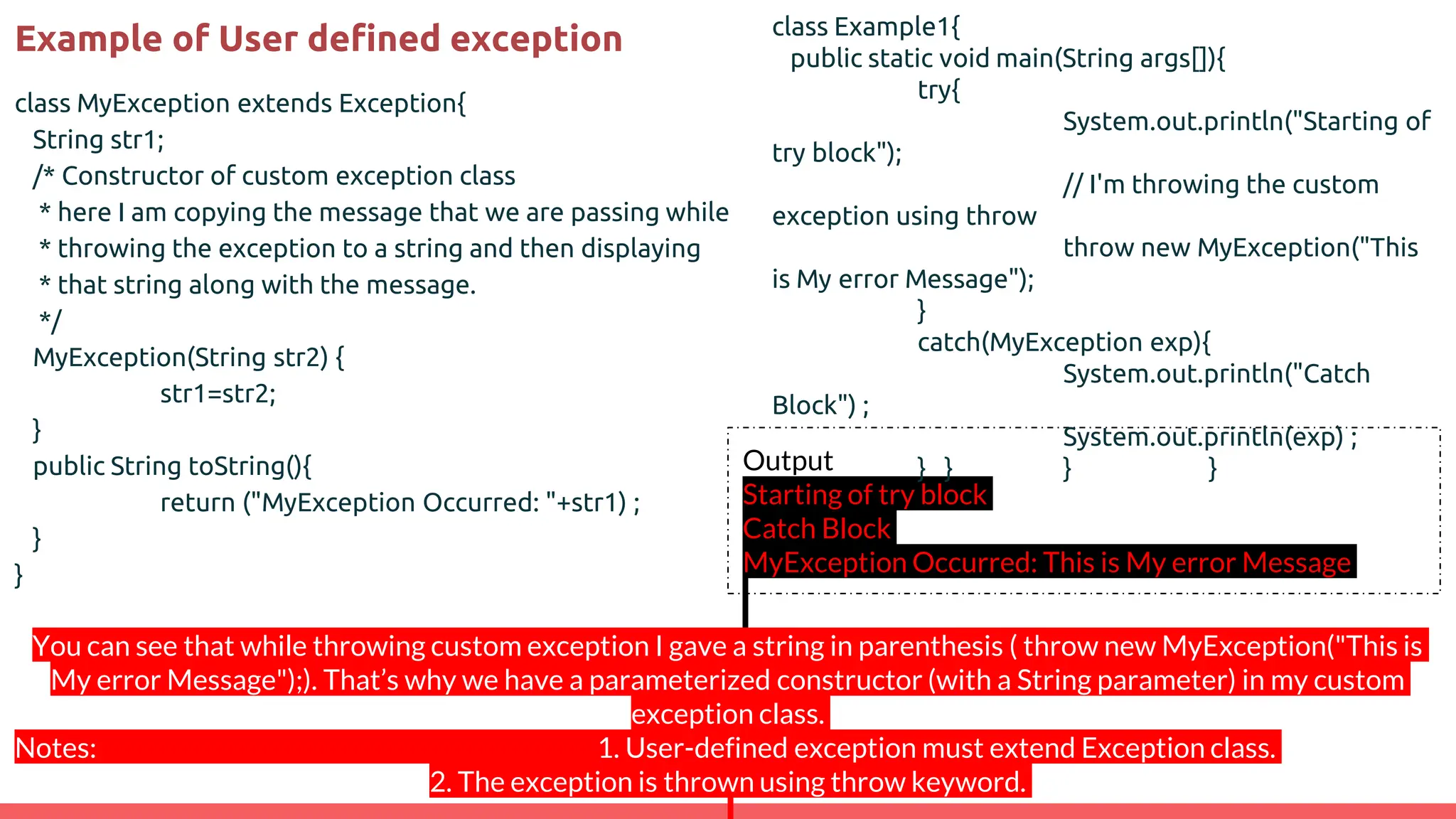 Example of User defined exception
class MyException extends Exception{
String str1;
/* Constructor of custom exception class
* here I am copying the message that we are passing while
* throwing the exception to a string and then displaying
* that string along with the message.
*/
MyException(String str2) {
str1=str2;
}
public String toString(){
return ("MyException Occurred: "+str1) ;
}
}
Output
Starting of try block
Catch Block
MyException Occurred: This is My error Message
class Example1{
public static void main(String args[]){
try{
System.out.println("Starting of
try block");
// I'm throwing the custom
exception using throw
throw new MyException("This
is My error Message");
}
catch(MyException exp){
System.out.println("Catch
Block") ;
System.out.println(exp) ;
} } } }
You can see that while throwing custom exception I gave a string in parenthesis ( throw new MyException("This is
My error Message");). That’s why we have a parameterized constructor (with a String parameter) in my custom
exception class.
Notes: 1. User-defined exception must extend Exception class.
2. The exception is thrown using throw keyword.
 