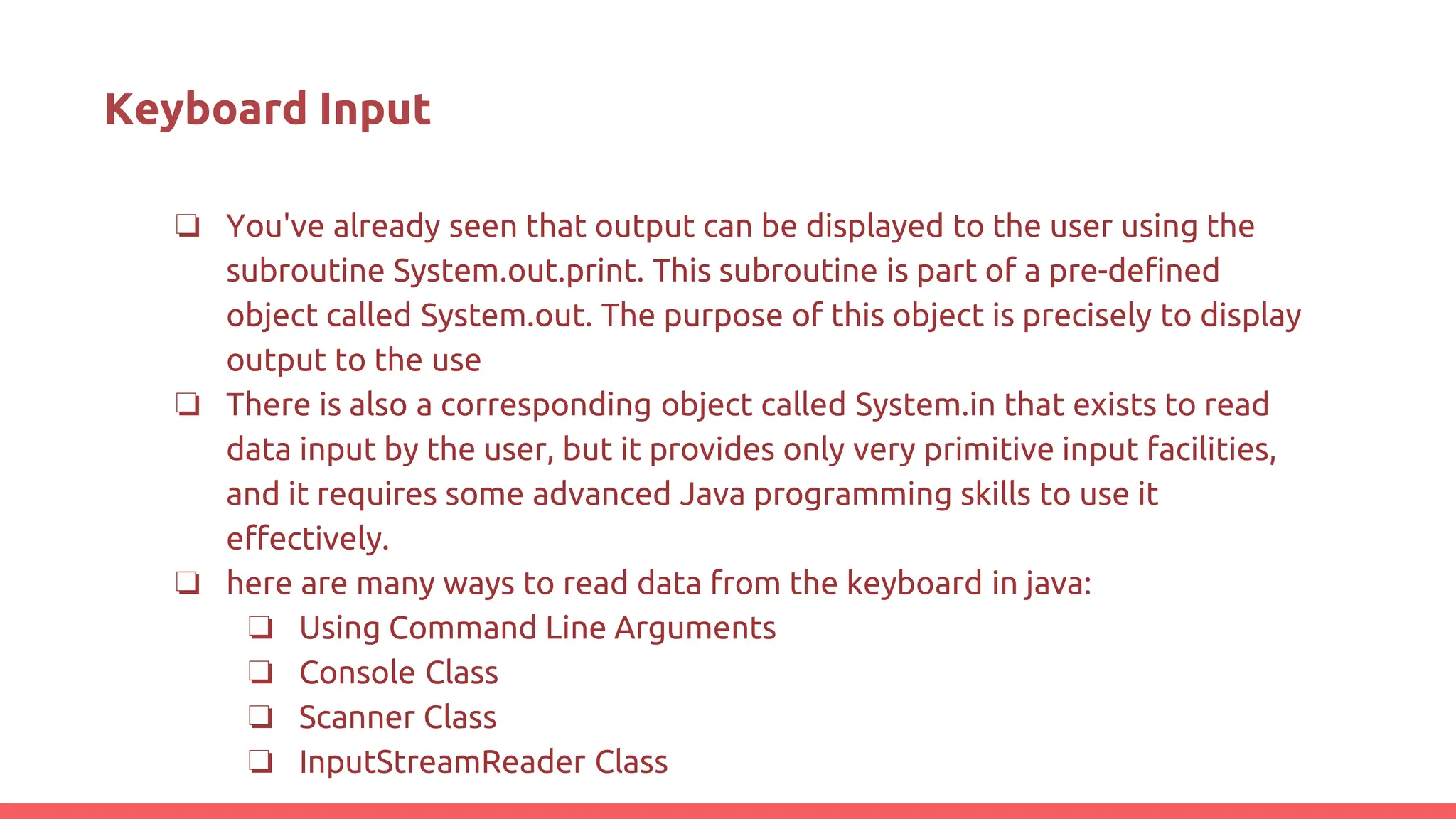 Keyboard Input
❏ You've already seen that output can be displayed to the user using the
subroutine System.out.print. This subroutine is part of a pre-defined
object called System.out. The purpose of this object is precisely to display
output to the use
❏ There is also a corresponding object called System.in that exists to read
data input by the user, but it provides only very primitive input facilities,
and it requires some advanced Java programming skills to use it
effectively.
❏ here are many ways to read data from the keyboard in java:
❏ Using Command Line Arguments
❏ Console Class
❏ Scanner Class
❏ InputStreamReader Class
 