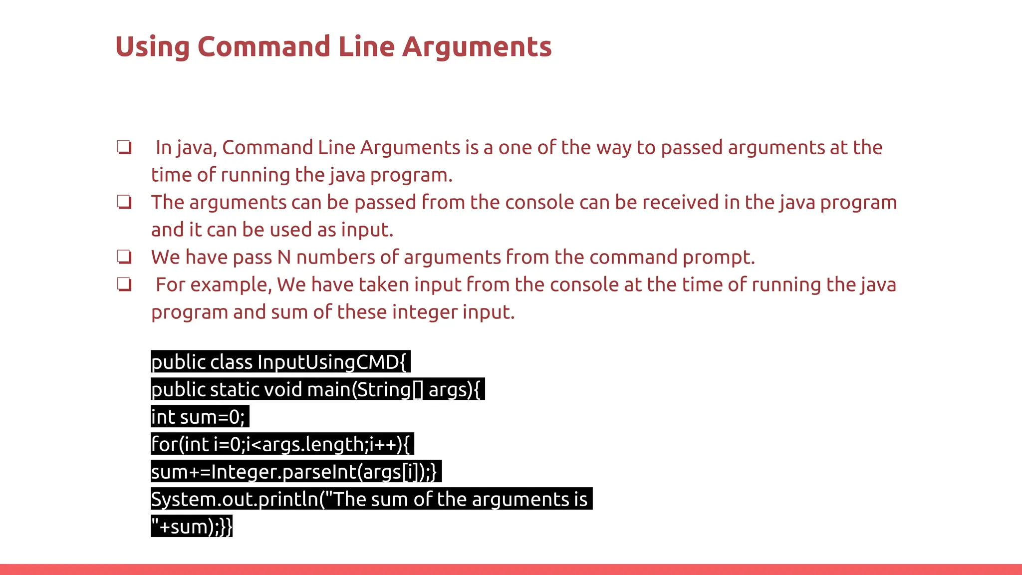 Using Command Line Arguments
❏ In java, Command Line Arguments is a one of the way to passed arguments at the
time of running the java program.
❏ The arguments can be passed from the console can be received in the java program
and it can be used as input.
❏ We have pass N numbers of arguments from the command prompt.
❏ For example, We have taken input from the console at the time of running the java
program and sum of these integer input.
public class InputUsingCMD{
public static void main(String[] args){
int sum=0;
for(int i=0;i<args.length;i++){
sum+=Integer.parseInt(args[i]);}
System.out.println("The sum of the arguments is
"+sum);}}
 