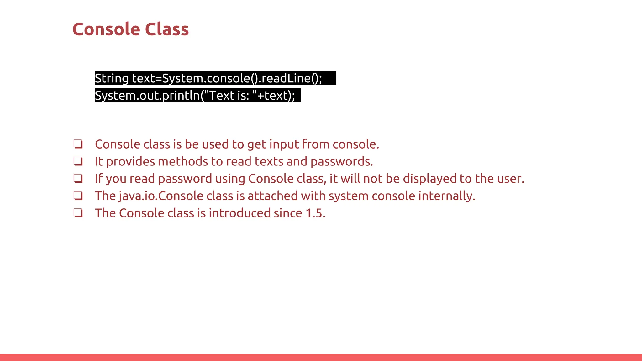 Console Class
String text=System.console().readLine();
System.out.println("Text is: "+text);
❏ Console class is be used to get input from console.
❏ It provides methods to read texts and passwords.
❏ If you read password using Console class, it will not be displayed to the user.
❏ The java.io.Console class is attached with system console internally.
❏ The Console class is introduced since 1.5.
 