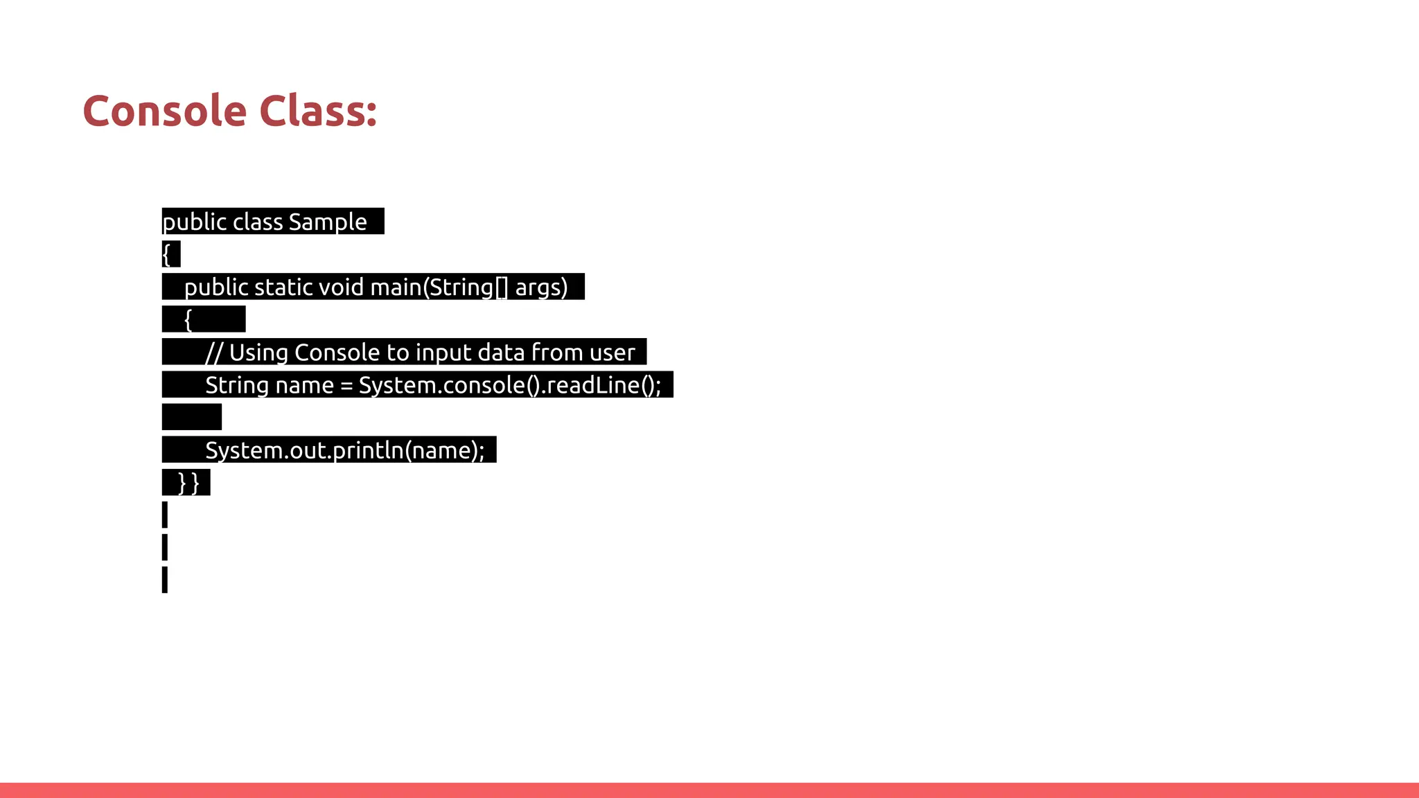 Console Class:
public class Sample
{
public static void main(String[] args)
{
// Using Console to input data from user
String name = System.console().readLine();
System.out.println(name);
} }
 