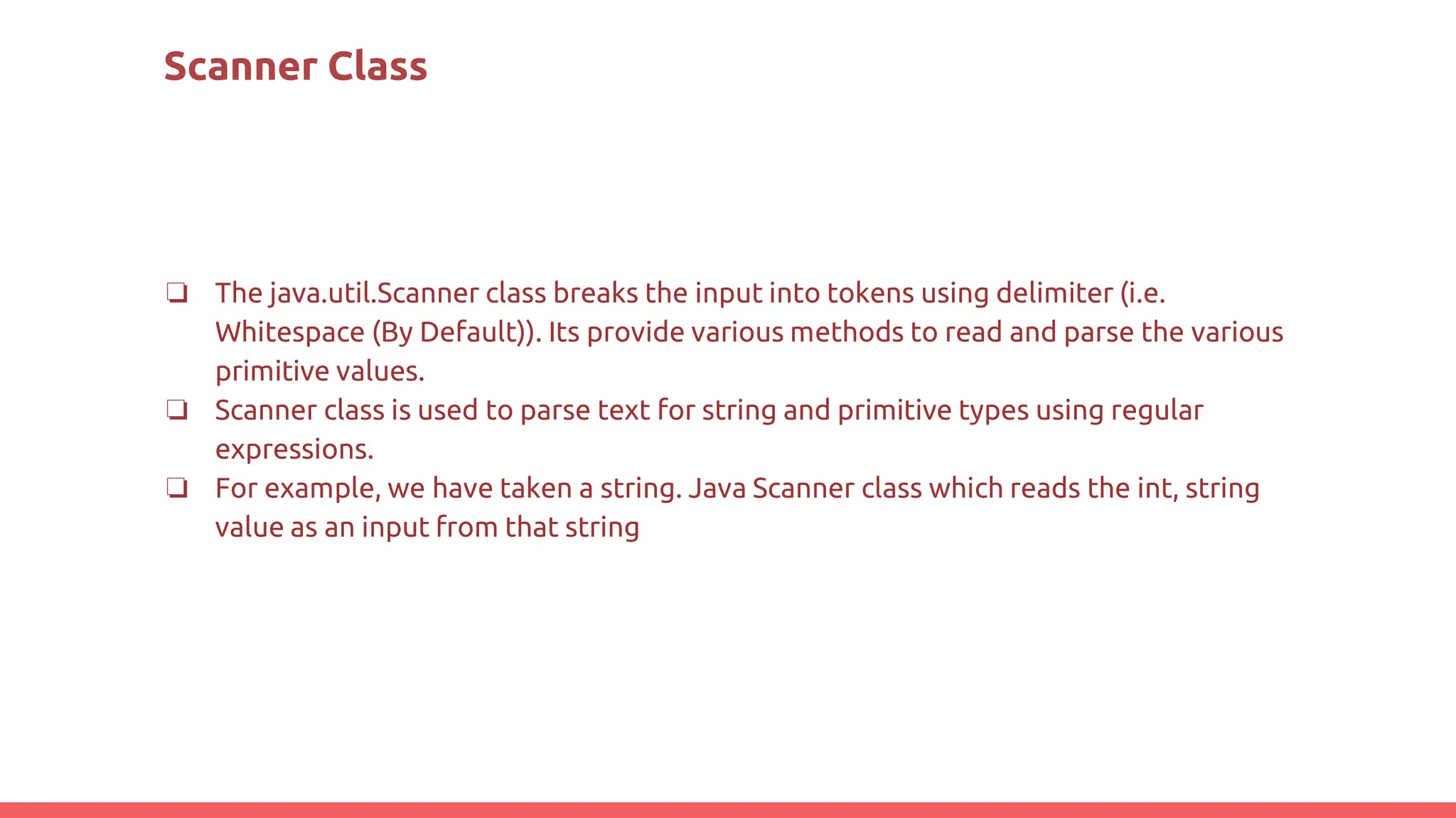 Scanner Class
❏ The java.util.Scanner class breaks the input into tokens using delimiter (i.e.
Whitespace (By Default)). Its provide various methods to read and parse the various
primitive values.
❏ Scanner class is used to parse text for string and primitive types using regular
expressions.
❏ For example, we have taken a string. Java Scanner class which reads the int, string
value as an input from that string
 