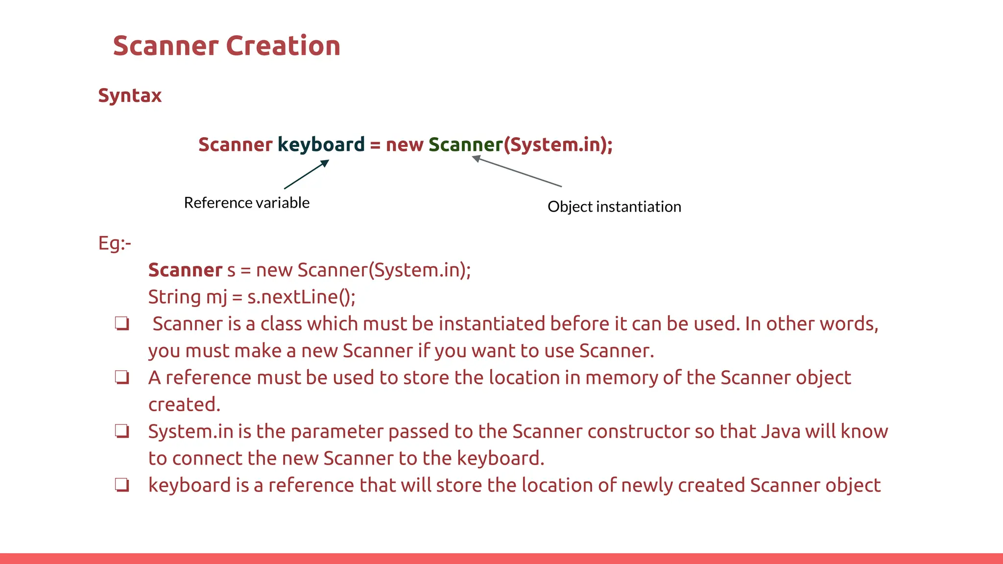 Scanner Creation
Syntax
Scanner keyboard = new Scanner(System.in);
Eg:-
Scanner s = new Scanner(System.in);
String mj = s.nextLine();
❏ Scanner is a class which must be instantiated before it can be used. In other words,
you must make a new Scanner if you want to use Scanner.
❏ A reference must be used to store the location in memory of the Scanner object
created.
❏ System.in is the parameter passed to the Scanner constructor so that Java will know
to connect the new Scanner to the keyboard.
❏ keyboard is a reference that will store the location of newly created Scanner object
Object instantiation
Reference variable
 