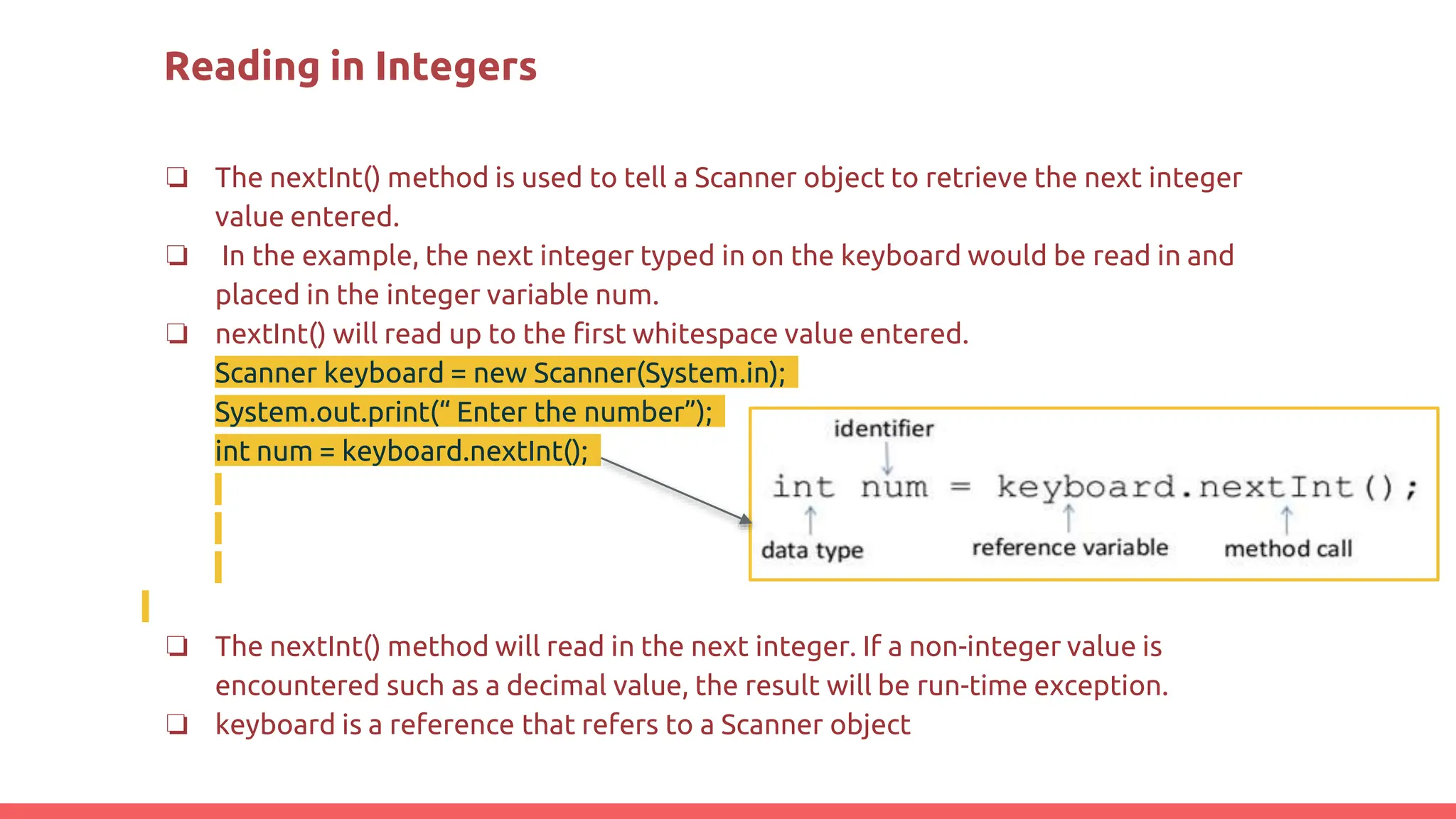 Reading in Integers
❏ The nextInt() method is used to tell a Scanner object to retrieve the next integer
value entered.
❏ In the example, the next integer typed in on the keyboard would be read in and
placed in the integer variable num.
❏ nextInt() will read up to the first whitespace value entered.
Scanner keyboard = new Scanner(System.in);
System.out.print(“ Enter the number”);
int num = keyboard.nextInt();
❏ The nextInt() method will read in the next integer. If a non-integer value is
encountered such as a decimal value, the result will be run-time exception.
❏ keyboard is a reference that refers to a Scanner object
 