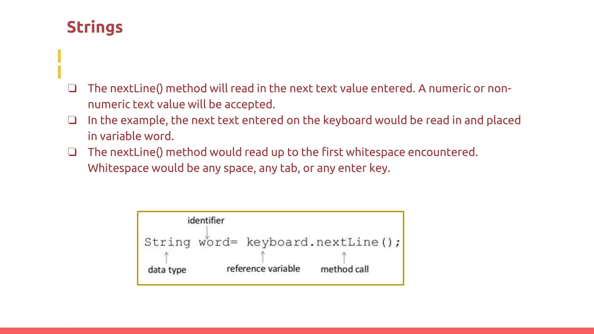 Strings
❏ The nextLine() method will read in the next text value entered. A numeric or non-
numeric text value will be accepted.
❏ In the example, the next text entered on the keyboard would be read in and placed
in variable word.
❏ The nextLine() method would read up to the first whitespace encountered.
Whitespace would be any space, any tab, or any enter key.
 