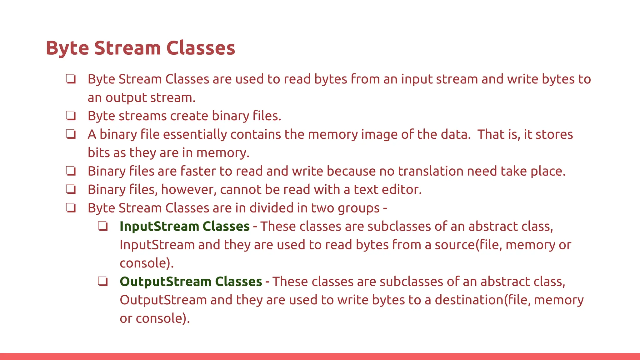 Byte Stream Classes
❏ Byte Stream Classes are used to read bytes from an input stream and write bytes to
an output stream.
❏ Byte streams create binary files.
❏ A binary file essentially contains the memory image of the data. That is, it stores
bits as they are in memory.
❏ Binary files are faster to read and write because no translation need take place.
❏ Binary files, however, cannot be read with a text editor.
❏ Byte Stream Classes are in divided in two groups -
❏ InputStream Classes - These classes are subclasses of an abstract class,
InputStream and they are used to read bytes from a source(file, memory or
console).
❏ OutputStream Classes - These classes are subclasses of an abstract class,
OutputStream and they are used to write bytes to a destination(file, memory
or console).
 
