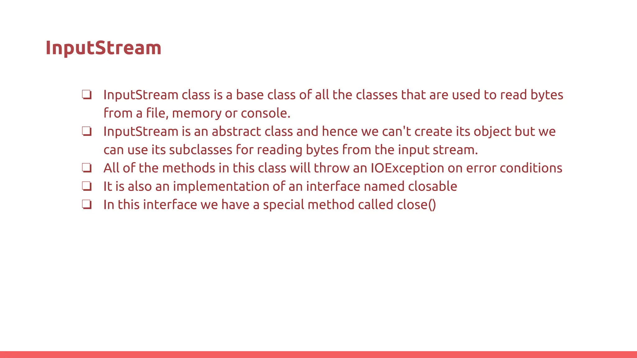 InputStream
❏ InputStream class is a base class of all the classes that are used to read bytes
from a file, memory or console.
❏ InputStream is an abstract class and hence we can't create its object but we
can use its subclasses for reading bytes from the input stream.
❏ All of the methods in this class will throw an IOException on error conditions
❏ It is also an implementation of an interface named closable
❏ In this interface we have a special method called close()
 