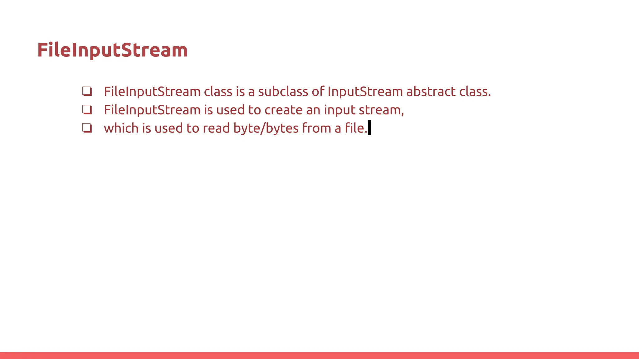 FileInputStream
❏ FileInputStream class is a subclass of InputStream abstract class.
❏ FileInputStream is used to create an input stream,
❏ which is used to read byte/bytes from a file.
 