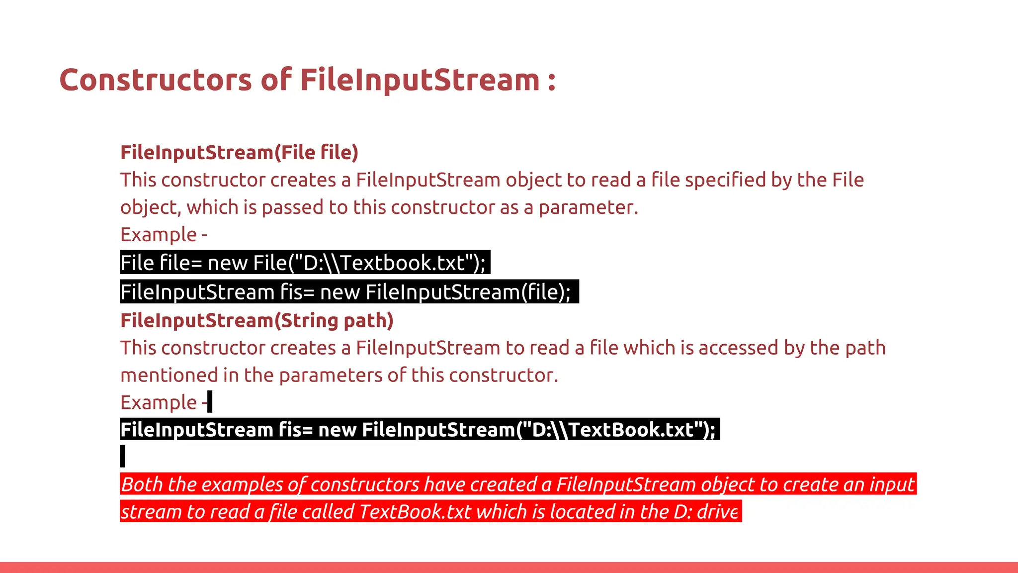 Constructors of FileInputStream :
FileInputStream(File file)
This constructor creates a FileInputStream object to read a file specified by the File
object, which is passed to this constructor as a parameter.
Example -
File file= new File("D:Textbook.txt");
FileInputStream fis= new FileInputStream(file);
FileInputStream(String path)
This constructor creates a FileInputStream to read a file which is accessed by the path
mentioned in the parameters of this constructor.
Example -
FileInputStream fis= new FileInputStream("D:TextBook.txt");
Both the examples of constructors have created a FileInputStream object to create an input
stream to read a file called TextBook.txt which is located in the D: drive
 