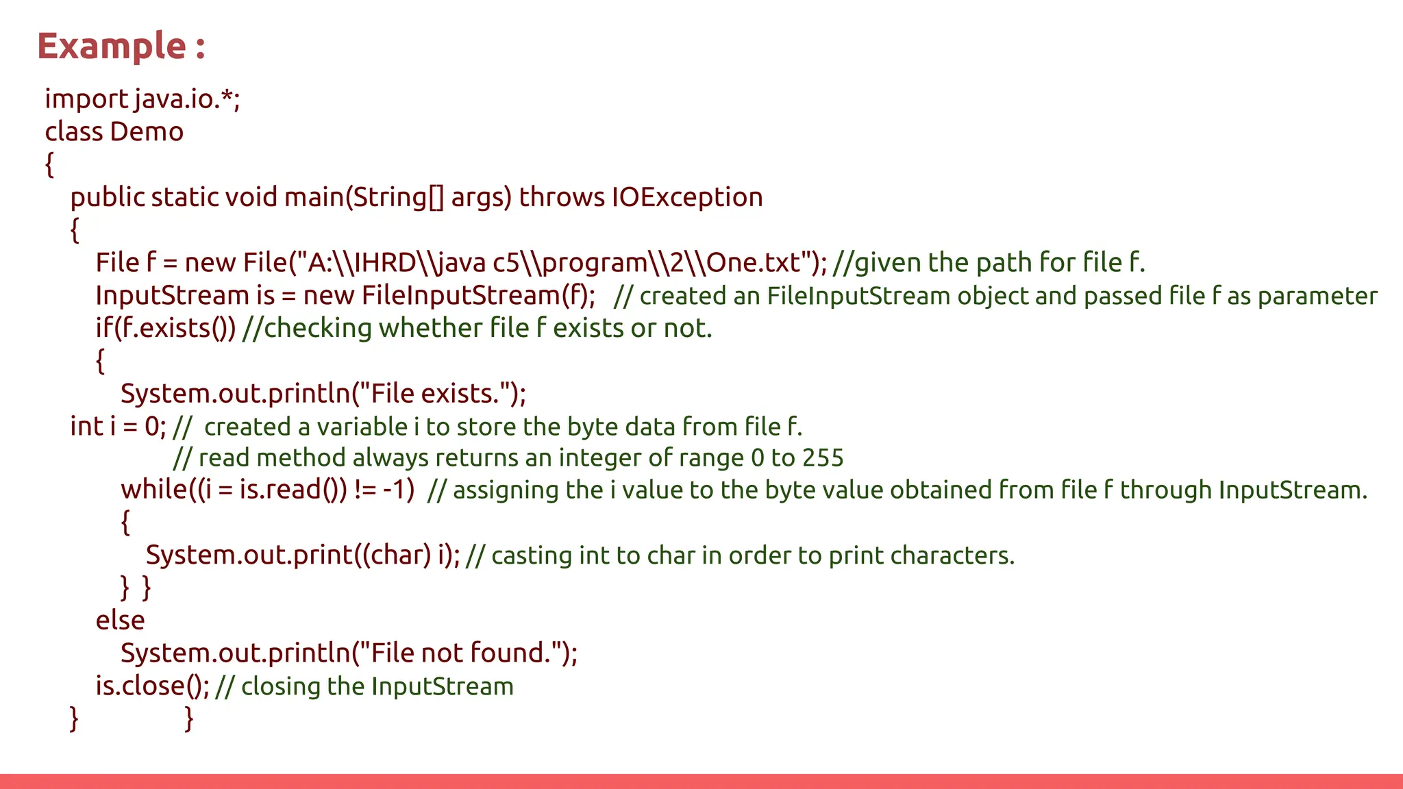 Example :
import java.io.*;
class Demo
{
public static void main(String[] args) throws IOException
{
File f = new File("A:IHRDjava c5program2One.txt"); //given the path for file f.
InputStream is = new FileInputStream(f); // created an FileInputStream object and passed file f as parameter
if(f.exists()) //checking whether file f exists or not.
{
System.out.println("File exists.");
int i = 0; // created a variable i to store the byte data from file f.
// read method always returns an integer of range 0 to 255
while((i = is.read()) != -1) // assigning the i value to the byte value obtained from file f through InputStream.
{
System.out.print((char) i); // casting int to char in order to print characters.
} }
else
System.out.println("File not found.");
is.close(); // closing the InputStream
} }
 