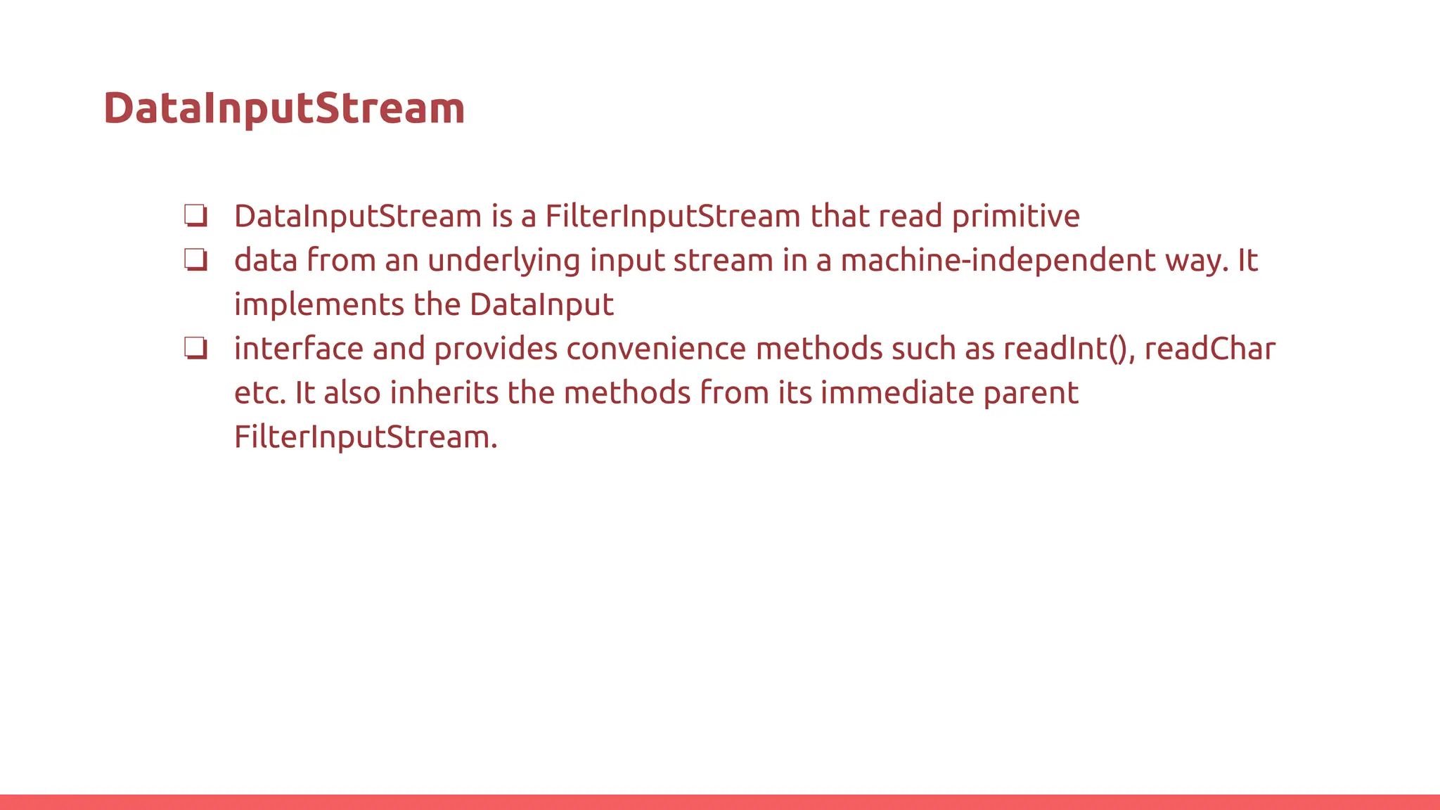 DataInputStream
❏ DataInputStream is a FilterInputStream that read primitive
❏ data from an underlying input stream in a machine-independent way. It
implements the DataInput
❏ interface and provides convenience methods such as readInt(), readChar
etc. It also inherits the methods from its immediate parent
FilterInputStream.
 