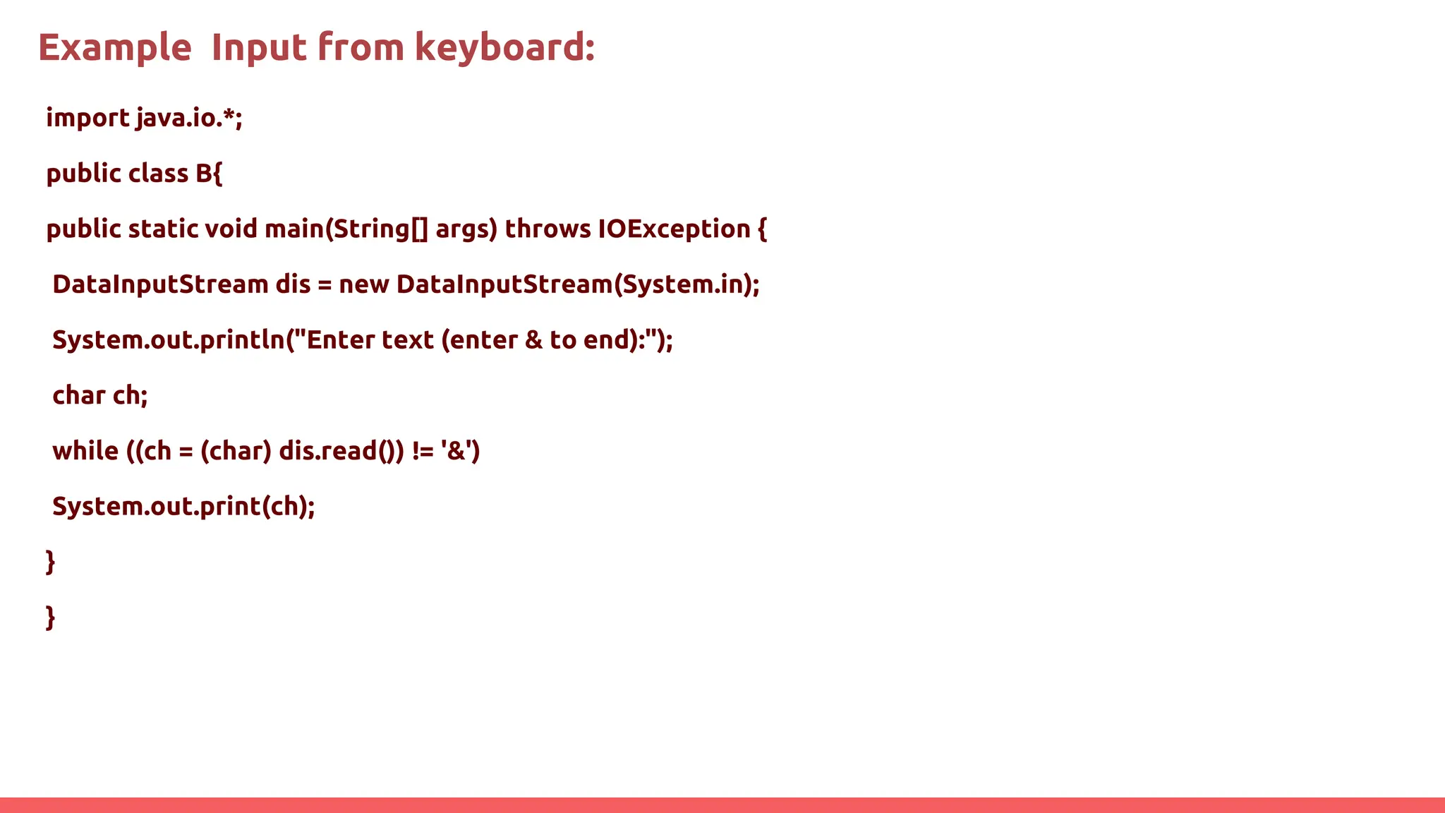 Example Input from keyboard:
import java.io.*;
public class B{
public static void main(String[] args) throws IOException {
DataInputStream dis = new DataInputStream(System.in);
System.out.println("Enter text (enter & to end):");
char ch;
while ((ch = (char) dis.read()) != '&')
System.out.print(ch);
}
}
 