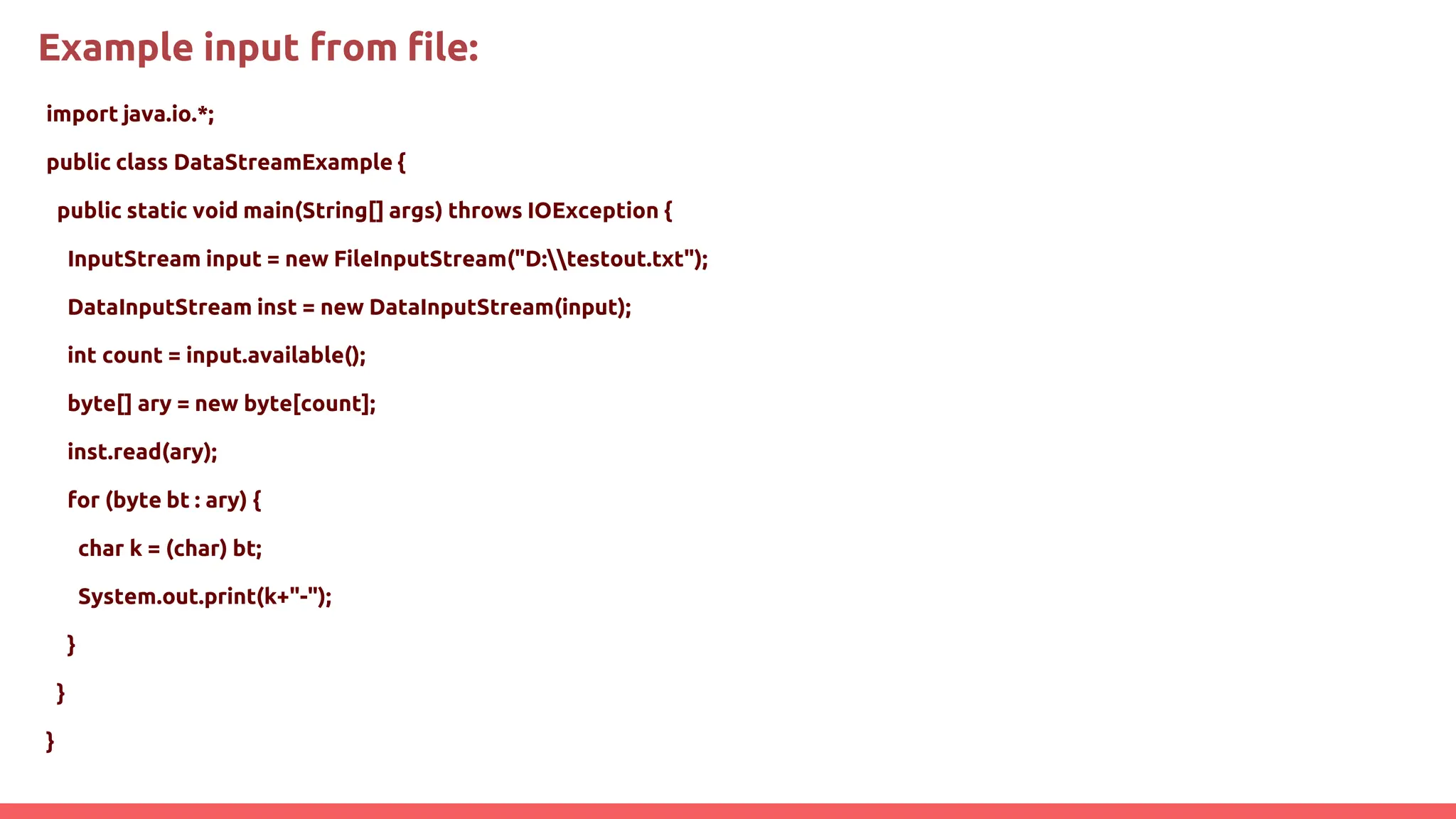 Example input from file:
import java.io.*;
public class DataStreamExample {
public static void main(String[] args) throws IOException {
InputStream input = new FileInputStream("D:testout.txt");
DataInputStream inst = new DataInputStream(input);
int count = input.available();
byte[] ary = new byte[count];
inst.read(ary);
for (byte bt : ary) {
char k = (char) bt;
System.out.print(k+"-");
}
}
}
 