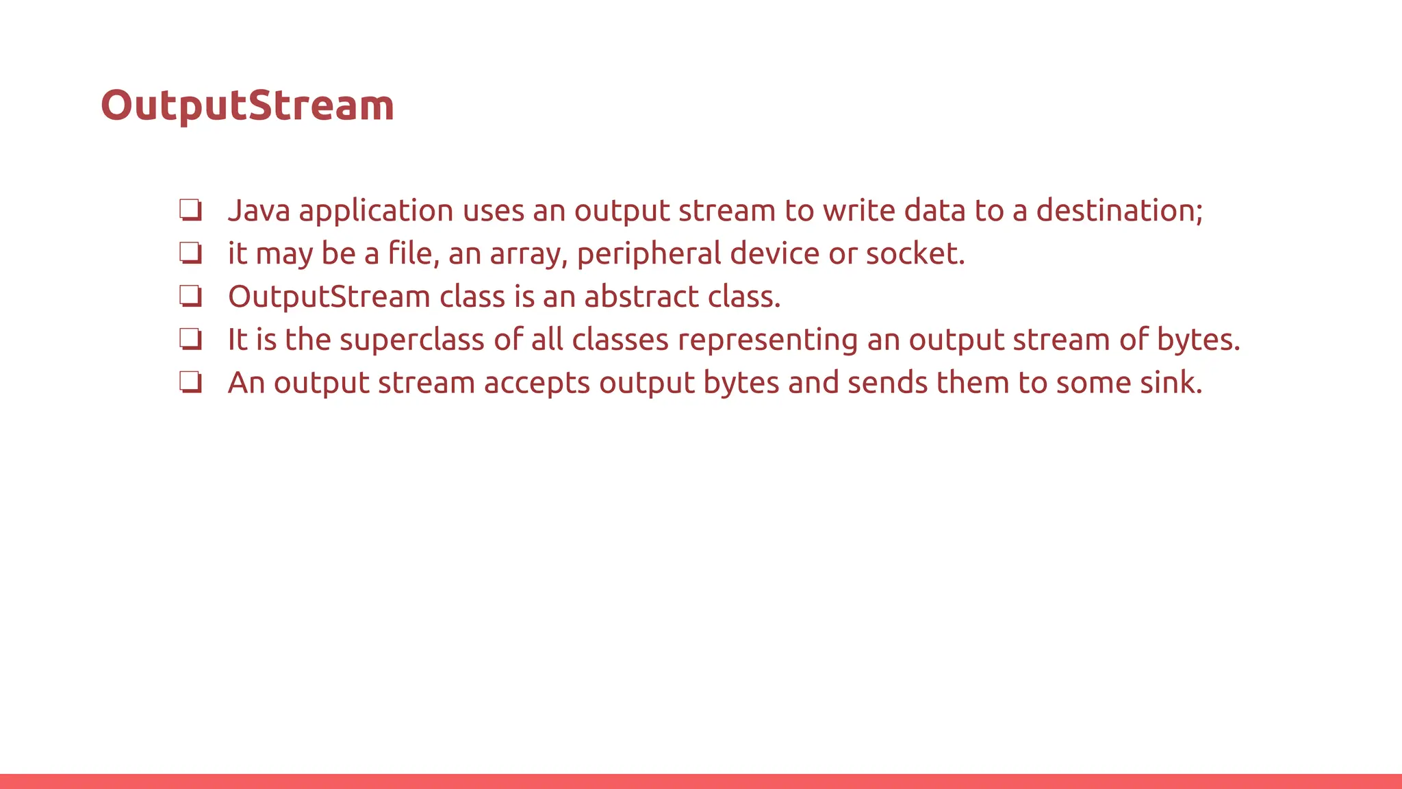 OutputStream
❏ Java application uses an output stream to write data to a destination;
❏ it may be a file, an array, peripheral device or socket.
❏ OutputStream class is an abstract class.
❏ It is the superclass of all classes representing an output stream of bytes.
❏ An output stream accepts output bytes and sends them to some sink.
 